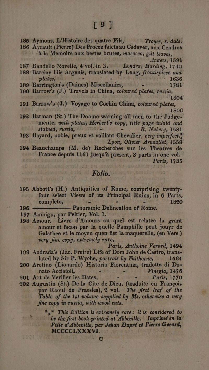 19] 185 Aymons, L’Histoire des quatre Fils, - Troyes, s. date. 186 Ayrault (Pierrey Des Procez faicts au Cadaver, aux Cendres ‘&amp; la Memoire aux bestes brutes, morocco, gilt leaves, Angers, 1599 187 Bandello Novelle, 4:vol..in 3, Londra, Harding, 1740 188 Barclay His io translated 5 hr“ frontispiece and plates, - ' 1636 189 Barrington’s (Daines) Misouttdnies: - 1781 190 Barrow’s (J.) Travels in phe coloured plates, russia, 1804 191 Bareaw? s (J.)' Voyage to Cochin China, coloured plates, 1806 192 Batman (St. ) The Doome warning all men to the Judge- mente, with plates, eergene? copy, title page inlaid and stained, russia, = = R, Nutery, 1581 193 Bayard, noble, preux et vaillant Chevalier, very imperfect, Lyon, Olivier Arnoullet, 1558 194 Beauchamps (M. de) Recherches sur les Theatres de France ae 1161 jusdw’e present, 3 parts in one vol. Paris, 1735 Folio. 195 Abbott’s (H.) Antiquities of Rome, comprising twenty- four select Views of its Se Ruins, in 6 Parts, complete, &gt; 1820 196 Parone Thetineatibn of Rome. 197 Ambigu, par Peltier, Vol. 1. 198 Amour. Livre d’Amours ou quel est relatee la grant amour et facon par la quelle Pamphille peut jouyr de Galathee et le moyen quen fist la maquerelle, (en Vers.) very fine copy, extremely rare, Paris, Anthoine Verard, 1494 199 Andrada’s (Jac. Freire) Life of Dom John de Castro, trans- lated by Sir P. Wyche, portrait by Faithorne, 1664 200 Aretino (Lionardo) Historia Fiorentina, tradotta di Do- nato Acciaioli, - - Vinegia, 1476 201 Art de Verifier les Dates, - * Paris, 1770 202 Augustin (St.) De la Cite de Dieu, (traduite en Frangois par Raoul de Praesles),2 vol. The jirst leaf of the Table of the 1st volume supplied by Ms. otherwise a very fine copy in russia, with wood cuts. — *,* This Edition is ertremely rare: it is considered to be the first book printed at Abbeville. Imprimé en la’ Ville d’ Abbeville, par Jehan ee et Pierre ett oe eerie Nl C