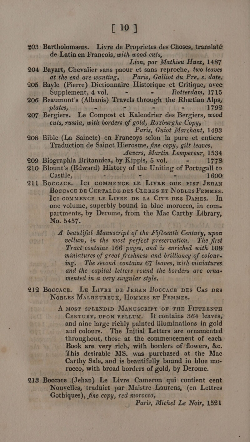 [ 10] 203 Bartholomeus. Livre de Proprietes des Choses, translaté de Latin en Francois, weih wood cuts, Lion, par Mathieu Husz, 1487 204 Bayart, Chevalier sans paour et sans reproche, two leaves at the end are wanting, Paris, Galliot du Pre, s. date. 205 Bayle (Pierre) Dictionnaire Historique et Critique, avec Supplement, 4 vol. - - Rotterdam, 1715 206 Beaumont’s (Albanis) Braxels through the Rhetian Alps, plates, “ - 1792 207 Bergiers. Le Compost id Kelendrien des Bergiers, scion cuts, russia, with borders of gold, Roxrburghe Copy, Paris, Guiot Marchant, 1493 208 Bible (La Saincte) en Francoys selon la pure et entiere Traduction de Sainct Hierosme, fine copy, gilt leaves, Anvers, Martin Lempereur, 1534 209 Biographia Britannica, by Kippis, 5 vol. - 1778 210 Blount’s (Edward) Higtory of Abe shay a of Portugall to Castile 5 1600 211 Boccace. Ict commence LE Livre ave Fist JEWAN Boccack DE CERTALDE DES CLERES ET NOBLES FEMMEs. Icl COMMENCE LE Livre DE LA CiTE DES Dames. In one volume, superbly bound in blue morocco, in com. partments, by Derome, from the Mac ae se aa No. 5457. A beautiful Manuscript of the Fifteenth Pio upon vellum, in the most perfect preservation, The first Tract contains 166 pages, and is enriched with 108 miniatures of great freshness and brilliancy of colours ing. The second contains 67 leaves, with miniatures and the capital letters round the borders are orna- mented in a very singular style. 212 Boccace. Le Livre pr Jenan Boccace pes Cas pgs Nosies Maraevrevx, Hommes er Femmes. A MOST sPLENDID Manuscript oF THE FIrreentTH CeNnTURY, UPON VELLUM. It contains 364 leaves, and nine large richly painted illuminations in gold and colours. The Initial Letters are ornamented throughout, those at the commencement of each Book are very rich, with borders of flowers, &amp;c. This desirable MS. was purchased at the Mac Carthy Sale, and is beautifully bound in blue mo- rocco, with broad borders of gold, by Derome. 213 Boccace (Jehan) Le Livre Cameron qui contient cent Nouvelles, traduict par Maistre Laurens, (en Lettres Gothiques), fine copy, red morocco, Paris, Michel Le Noir, 1521