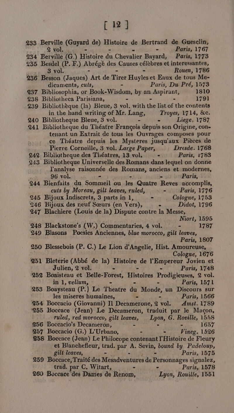 [12] 233 Berville (Guyard de) Histoire de Bertrand de Guesclin, 2 vol. - - Paris, 1767 234 Berville (G.) Histoire du Chevalier Bayard, Paris, 1773 235 Besdel (P. F.) ApESGR des Causes Reppin et interessantes, 3 vol. Rouen, 1786 236 Besson (J cheAY Art de Pines Eiasdey et Eaux de tous Me- dicaments, cuis, Paris, Du Pré, 1573 237 Bibliosophia, or Book-Wisdom, by an ssaiuiluiebis 1810 238 Bibliotheca Parisiana, 1791 239 Bibliotheque (la) Bleue, 3 ne with the list uf the contents in the hand writing of Mr. mse Troyes, 1714, &amp;c. 240 Bibliotheque Bleue, 3 vol. - Liege, 1787 241 Bibliotheque du Théatre Francois depuis son Origine, cone tenant un Extrait de tous les Ouvrages composes pour ce Théatre depuis les Mysteres jusqu’aux Pieces de Pierre Corneille, 3 vol. Large Paper, Dresde. 1768 242 Bibliotheque des Théatres, 13 vol. - Paris, 1783 243 Bibliotheque Universelle des Romans dans lequel on donne lanalyse raisonnée des Romans, anciens et. modernes, 96 vol... - - - Paris, » 944 Bienfaits du Sommeil ou les Quatre Reves accomplis, cuts by Moreau, gilt leaves, ruled, - Paris, 1776 245 Bijoux Indiscrets, 3 parts in 1, - Cologne, 1753 246 Bijoux des neuf Sceurs (en Vers), - Didot, 1796 247 Blachiere (Louis de la) Dispute contre la Messe, Niort, 1595 248 Blackstone’s (W.) Commentaries, 4 vol. - 1787 249 Blasons Poesies Anciennes, blue morocco, gilt leaves, Paris, 1807 250 Blessebois (P. C.) Le Lion d’Angelie, Hist. Amoureuse, Cologne, 1676 251 Bleterie (Abbé de la) Histoire de l’Empereur Jovien et Julien, 2 vol. - Paris, 1748 252 Boaisteau et Belle- Forest, Eistoines Prodis case 2 vol. inl,vellum, —_ = Paris, 1571 253 Boaysteau (P.) Le Theatre aii Monde, un Discours sur les miseres humaines, - - Puris, 1566 254 Boccacio (Giovanni) Il Decamerone, 2 vol. Amst. 1789 ‘255 Boceace (Jean) Le Decameron, traduit par Je Macon, ruled, red morocco, gilt leaves, Lyon, G. Roville, 15458 256 Boccacio’s Decameron, ~ - - 1657 257 Boccacio (G.) L’Urbano, - - Vineg. 1526 258 Boccace (Jean) Le Philocope contenant I'Histoire de Fleury et Blanchefieur, trad. par A. Sevin, bound by Padeloup, gilt leaves, - - Paris, 1575 259 Boccace, Traité des Me adventdres de sn aa signalez, trad. par C, Witart, = Paris, 1578 260 Boccace des Dames de Renom, erie Rouille, 1551