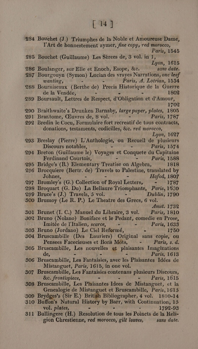 [4] ‘284 Bouchet (J.) Triumphes de la Noble et Amoureuse Dame, l’Art de honnestement aymer, fine copys red morocco, Paris, 1545 285 Bouchet (Guillaume) Les Sérees de, 3 vol. in 1, Lyon, 1615 286 Boulanger, sur Elie et Enoch, Esope, &amp;c. sans date. 287 Bourgouyn (Symon) Lucian des vrayes Narrations, one leaf wanting, = Paris, A. Lotrian, 1534 288 Bourniseaux (Berthe de) Precis Ara a de la Guerre de la Vendée, . - 1802 289 Boursault, Lettres de Respect, d’ Obligation et d’Amour, 1702 290 Braithwaite’s merges Barnaby, brat paper, plates, 1805 291 Brantome, Qfuvres de, 8 vol. Paris, 1787 292 Bredin le Cocu, Formulaire fort redveket de tous contracts, donations, testaments, codicilles, &amp;c. red morocco, Lyon, 1627 293 Breslay (Pierre) L’ Hint a ou Recueil de plusieurs Discours notables, Paris, 1574 294 Breton (Guillaume le) Voyavel et Conquiete du Capitaine Ferdinand Courtois, ~ Paris, 1588 295 Bridge’s (B.) Elementary Treatise on Algebra, 1818 296 Brocquiere (Bertr. hd Travels to race translated by Johnes, Hafod, 1807 297 Bromley’s (G.) Collection of Royal Veit - 1787 298 Broquart (G. Du) La Bellaure Triomphante, Paris, 1520 299 Bruce’s (J.) Travels, 5 vol. - Dublin, 1790 300 Brumoy (Le R. P.) Le Theatre des Grecs, 6 vol. Amst. 1732 301 Brunet (I. C.) Manuel du Libraire, 3 vol. Paris, 1810 302 Bruno (Nolano) Boniface et le Pedant, comedie en Prose, Imitée de l’Italien, scarce, - - Paris, 1633 203 Bruno (Jordano) Le Ciel Reformé, - 1750 304 Bruscambille (Des Lauriers) Original sans copie, ou Pensees Facecieuses et Bons Mots, - Paris, s. d. 305 Bruscambille, Les nouvelles ¢t plaisantes Imaginations de, - - - Paris, 1613 306 Bruscambille, Les Fantaisies, avec les Plaisantes Idées de Mistanguet, Paris, 1615, in one vol. 307 Bruscambille, Les Fantaisies contenans plusieurs Discours, &amp;c. frontispiece, - - miata aris, 1015 308 Bruscambille, Les Plaisantes Idees de Mistanguet, et la Genealogie de Mistanguet et Bruscambille, Paris, 1615 309 Brydges’s (Sir E.) British Bibliographer, 4 vol. 1810-14 310 Buffon’s Natural kee: by ag with Continuation, 15 vol. plates, - 1792-93 311 Bullingere (H.) HAsitiOn de tile les Poincts de la Reli- gion Chrestienne, red morocco, gilt leaves, sans date.