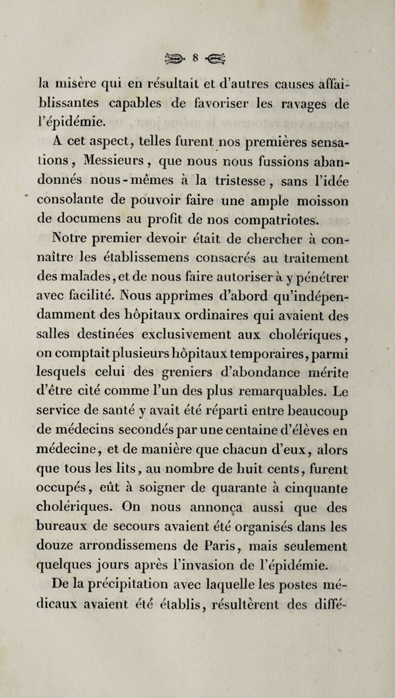 Ja misère qui en résultait et d’au 1res causes affai¬ blissantes capables de favoriser les ravages de l’épidémie. A cet aspect J telles furent nos premières sensa¬ tions , Messieurs, que nous nous fussions aban¬ donnés nous - mêmes à la tristesse, sans l’idée consolante de pouvoir faire une ample moisson de docuniens au profit de nos compatriotes. Notre premier devoir était de chercher à con¬ naître les établissemens consacrés au traitement des malades, et de nous faire autoriser à y pénétrer avec facilité. Nous apprîmes d’abord qu’indépen- damment des hôpitaux ordinaires qui avaient des salles destinées exclusivement aux cholériques, on comptait plusieurs hôpitaux temporaires, parmi lesquels celui des greniers d’abondance mérite d’être cité comme l’un des plus remarquables. Le service de santé y avait été réparti entre beaucoup de médecins secondés par une centaine d’élèves en médecine, et de manière que chacun d’eux, alors que tous les lits, au nombre de huit cents, furent occupés, eût à soigner de quarante à cinquante cholériques. On nous annonça aussi que des bureaux de secours avaient été organisés dans les douze arrondissemens de Paris, mais seulement quelques jours après l’invasion de l’épidémie. De la précipitation avec laquelle les postes mé¬ dicaux avaient été établis, résultèrent des diffé-