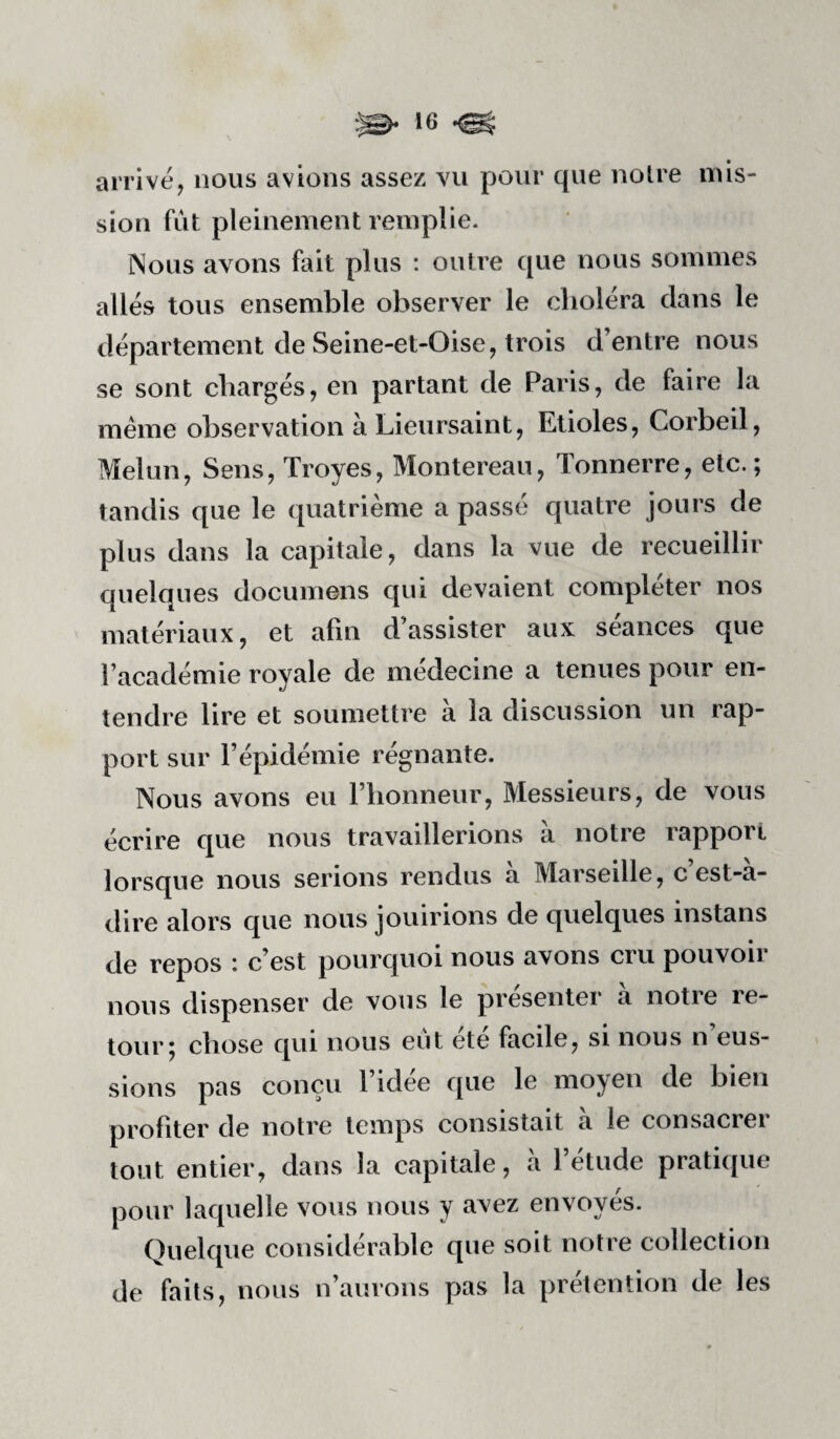 arrive, nous avions assez vu pour que noire mis¬ sion fut pleinement remplie. Nous avons fait plus : outre que nous sommes allés tous ensemble observer le choléra dans le département de Seine-et-Oise, trois d’entre nous se sont chargés, en partant de Paris, de faire la meme observation à Lieursaint, Etioles, Corbeil, Melun, Sens, Troyes, Montereau, Tonnerre, etc.; tandis que le quatrième a passé quatre jours de plus dans la capitale, dans la vue de recueillir quelques documens qui devaient compléter nos matériaux, et afin d assister aux séances que l’académie royale de médecine a tenues pour en¬ tendre lire et soumettre à la discussion un rap¬ port sur l’épidémie régnante. Nous avons eu riionneur, Messieurs, de vous écrire que nous travaillerions à notre rapport lorsque nous serions rendus à Marseille, c’est-à- dire alors que nous jouirions de quelques instans de repos : c’est pourquoi nous avons cru pouvoir nous dispenser de vous le présenter à notre re¬ tour 5 chose qui nous eut ete facile, si nous n eus¬ sions pas conçu l’idee que le moyen de bien profiter de notre temps consistait à le consacrer tout entier, dans la capitale, à l’étude pratique pour laquelle vous nous y avez envoyés. Quelque considérable que soit notre collection de faits, nous n’aurons pas la prétention de les