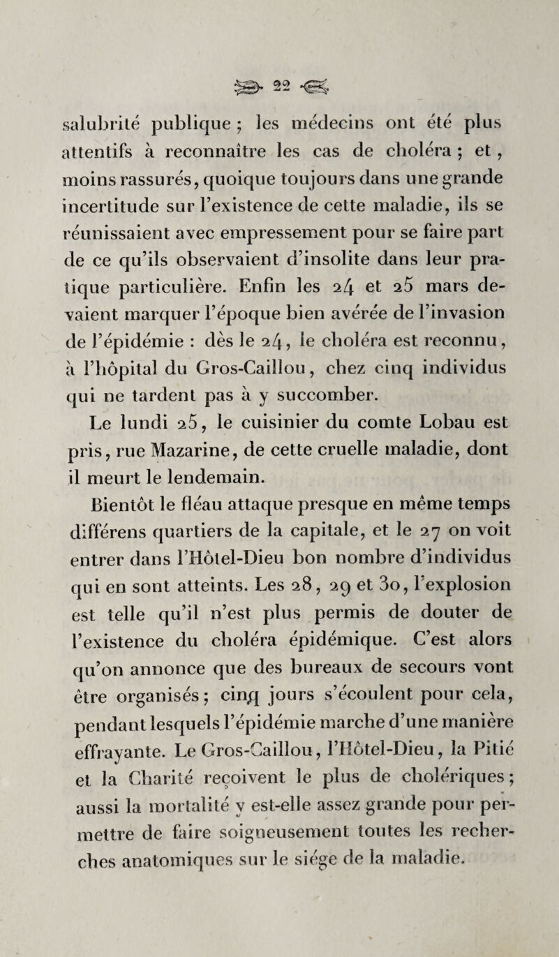 salubrité publique ; les médecins ont été plus attentifs à reconnaître les cas de choléra ; et, moins rassurés, quoique toujours dans une grande incertitude sur l’existence de cette maladie, ils se réunissaient avec empressement pour se faire part de ce qu’ils observaient d’insolite dans leur pra¬ tique particulière. Enfin les 24 et ^5 mars de¬ vaient marquer l’époque bien avérée de l’invasion de l’épidémie : dès le 24, le choléra est reconnu, à l’iiôpital du Gros-Caillou, chez cinq individus qui ne tardent pas à y succomber. Le lundi 26, le cuisinier du comte Lobau est pris, rue Mazarine, de cette cruelle maladie, dont il meurt le lendemain. Bientôt le fléau attaque presque en même temps différens quartiers de la capitale, et le 27 on voit entrer dans l’Hôtel-Dieu bon nombre d’individus qui en sont atteints. Les 28, 29 et 3o, l’explosion est telle qu’il n’est plus permis de douter de l’existence du choléra épidémique. C’est alors qu’on annonce que des bureaux de secours vont être organisés; cinjq jours s’écoulent pour cela, pendant lesquels l’épidémie marche d’une manière effrayante. Le Gros-Caillou, l’Hotel-Dieu, la Pitié et la Charité reçoivent le plus de cholériques; aussi la mortalité y est-elle assez grande pour per¬ mettre de faire soigneusement toutes les recher¬ ches anatomiques sur le siège de la rrjaladie.