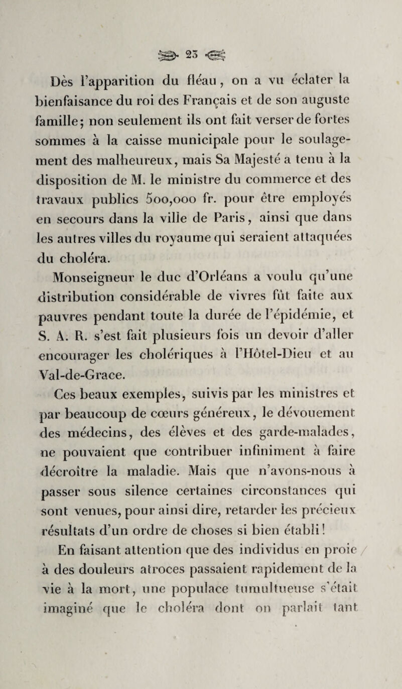 Dès l’apparition du fléau , on a vu éclater la bienfaisance du roi des Français et de son auguste famille; non seulement ils ont fait verser de fortes sommes à la caisse municipale pour le soulage¬ ment des malheureux, mais Sa Majesté a tenu à la disposition de M. le ministre du commerce et des travaux publics 5oo,ooo fr. pour être employés en secours dans la ville de Paris, ainsi que dans les autres villes du royaume qui seraient attaquées du choléra. Monseigneur le duc d’Orléans a voulu qu’une distribution considérable de vivres fût faite aux pauvres pendant toute la durée de l’épidémie, et S. Â. R. s’est fait plusieurs fois un devoir d’aller encourager les cholériques à l’Hotel-Dieu et au Val-de-Grace. Ces beaux exemples, suivis par les ministres et par beaucoup de cœurs généreux, le dévouement des médecins, des élèves et des garde-malades, ne pouvaient que contribuer infiniment à faire décroître la maladie. Mais que n’avons-nous à passer sous silence certaines circonstances qui sont venues, pour ainsi dire, retarder les précieux résultats d’un ordre de choses si bien établi! En faisant attention que des individus en proie/ à des douleurs atroces passaient rapidement de la vie à la mort, une populace tumultueuse s’était imaginé que le choléra dont on parlait tant