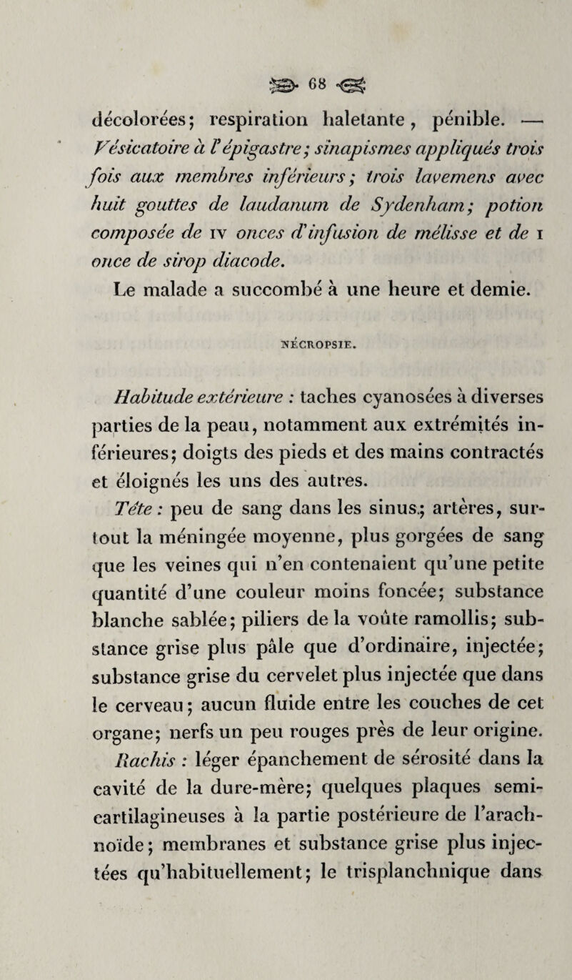 décolorées; respiration haletante, pénible. — Vésicatoire à Vépigastre; sinapismes appliqués trois fois aux membres inférieurs ; trois lavemens avec huit gouttes de laudanum de Sydenham; potion composée de iv onces d'infusion de mélisse et de i once de sirop diacode. Le malade a succombé à une heure et demie. WÉCROPSIE. Habitude extérieure : taches cyanosées à diverses parties de la peau, notamment aux extrémités in¬ férieures; doigts des pieds et des mains contractés et éloignés les uns des autres. Tête: peu de sang dans les sinus.; artères, sur¬ tout la méningée moyenne, plus gorgées de sang que les veines qui n’en contenaient qu’une petite quantité d’une couleur moins foncée; substance blanche sablée; piliers de la voûte ramollis; sub¬ stance grise plus pâle que d’ordinaire, injectée; substance grise du cervelet plus injectée que dans le cerveau ; aucun fluide entre les couches de cet organe; nerfs un peu rouges près de leur origine. Rachis : léger épanchement de sérosité dans la cavité de la dure-mère; quelques plaques semi- cartilagineuses à la partie postérieure de l’arach¬ noïde ; membranes et substance grise plus injec¬ tées qu’habituellement; le trisplanchnique dans