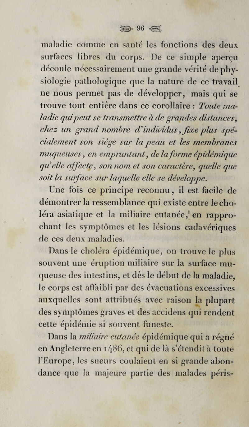 maladie comme en santé les fonctions des deux surfaces libres du corps. De ce simple aperçu découle nécessairement une grande vérité de phy¬ siologie pathologique que la nature de ce travail ne nous permet pas de développer, mais qui se trouve tout entière dans ce corollaire : Toute ma¬ ladie qui peut se transmettre à de grandes distances, chez un grand nombre d'indicidus y fixe plus spé¬ cialement son siège sur la peau et les membranes muqueuses, en empruntant, delà forme épidémique cqu elle affecte, son nom et son caractère, quelle que soit la surface sur lacquelle elle se développe. Une fois ce principe reconnu, il est facile de démontrer la ressemblance qui existe entre le cho¬ léra asiatique et la miliaire cutanée,^ en rappro¬ chant les symptômes et les lésions cadavériques de ces deux maladies. Dans le choléra épidémique, on trouve le plus souvent une éruption miliaire sur la surface mu¬ queuse des intestins, et dès le début de la maladie, le corps est affaibli par des évacuations excessives auxquelles sont attribués avec raison La plupart des symptômes graves et des accidens qui rendent cette épidémie si souvent funeste. Dans la miliaire cutanée épidémique qui a régné en Angleterre en i486, et qui de là s’étendit à toute l’Europe, les sueurs coulaient en si grande abon¬ dance que la majeure partie des malades péris-