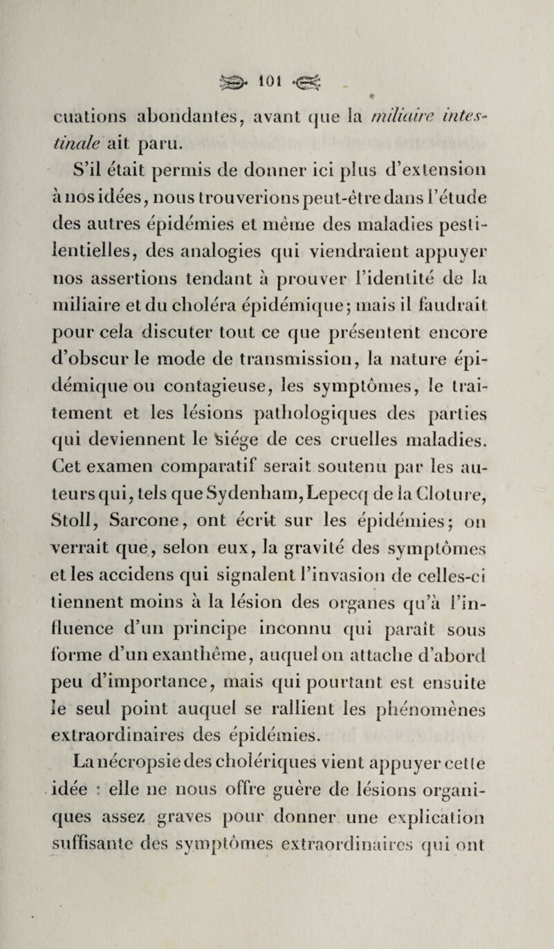 ciiations abondaiiles, avant (jiie la miliaire intes¬ tinale ait paru. S’il était permis de donner ici plus d’extension à nos idées, nous trouverions peut-être dans l’étude des autres épidémies et même des maladies pesti¬ lentielles, des analogies cpii viendraient appuyer nos assertions tendant à prouver l’identité de la miliaire et du choléra épidémique; mais il faudrait pour cela discuter tout ce que présentent encore d’obscur le mode de transmission, la nature épi¬ démique ou contagieuse, les symptômes, le trai¬ tement et les lésions pathologiques des parties qui deviennent le ^iége de ces cruelles maladies. Cet examen comparatif serait soutenu par les au¬ teurs qui, tels que Sydenham, Lepecq de la Clôture, Stoll, Sarcone, ont écrit sur les épidémies; on verrait que, selon eux, la gravité des symptômes et les accidens qui signalent l’invasion de celles-ci tiennent moins à la lésion des organes qu’à l’in- lluence d’un principe inconnu qui paraît sous lorme d’un exanthème, auquel on attache d’abord peu d’importance, mais qui pourtant est ensuite le seul point auquel se rallient les phénomènes extraordinaires des épidémies. Lanécropsiedes cholériques vient appuyer cette idée : elle ne nous offre guère de lésions organi¬ ques assez graves pour donner une explication suffisante des symptômes extraordinaires qui ont