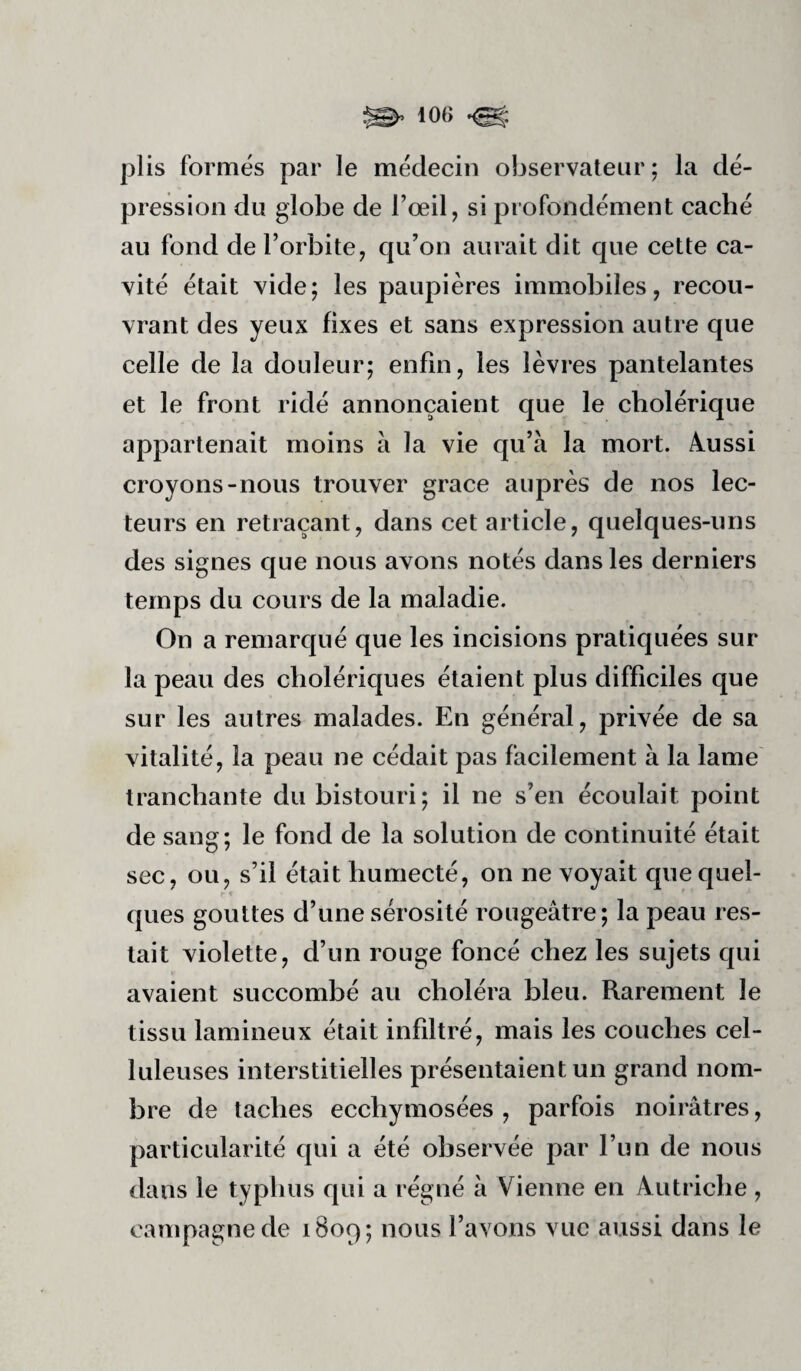 plis formés par le médecin observateur ; la dé¬ pression du globe de l’œil, si profondément caché au fond de l’orbite, qu’on aurait dit que cette ca¬ vité était vide; les paupières immobiles, recou¬ vrant des yeux fixes et sans expression autre que celle de la douleur; enfin, les lèvres pantelantes et le front ridé annonçaient que le cholérique appartenait moins à la vie qu’à la mort, âussi croyons-nous trouver grâce auprès de nos lec¬ teurs en retraçant, dans cet article, quelques-uns des signes que nous avons notés dans les derniers temps du cours de la maladie. On a remarqué que les incisions pratiquées sur la peau des cholériques étaient plus difficiles que sur les autres malades. En général, privée de sa vitalité, la peau ne cédait pas facilement à la lame tranchante du bistouri; il ne s’en écoulait point de sang; le fond de la solution de continuité était sec, ou, s’il était humecté, on ne voyait que quel- • « ques gouttes d’une sérosité rougeâtre; la peau res¬ tait violette, d’un rouge foncé chez les sujets qui avaient succombé au choléra bleu. Rarement le tissu lamineux était infiltré, mais les couches cel¬ luleuses interstitielles présentaient un grand nom¬ bre de taches ecchymosées , parfois noirâtres, particularité qui a été observée par l’un de nous dans le typhus qui a régné à Vienne en Autriche , campagne de i8oq; nous l’avons vue aussi dans le