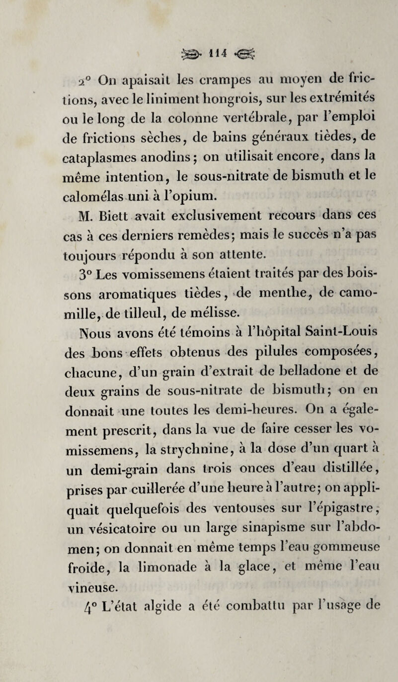 ^ H4 2° On apaisail les crampes au moyen de fric¬ tions, avec le liniment hongrois, sur les extrémités ou le long de la colonne vertébrale, par l’emploi de frictions sèches, de bains généraux tièdes, de cataplasmes anodins; on utilisait encore, dans la même intention, le sous-nitrate de bismuth et le calomélas uni à l’opium. M. Biett avait exclusivement recours dans ces cas à ces derniers remèdes; mais le succès n’a pas toujours répondu à son attente. 3® Les vomissemens étaient traités par des bois¬ sons aromatiques tièdes, de menthe, de camo¬ mille, de tilleul, de mélisse. Nous avons été témoins à l’hôpital Saint-Louis des bons effets obtenus des pilules composées, chacune, d’un grain d’extrait de belladone et de deux grains de sous-nitrate de bismuth; on en donnait une toutes les demhheures. On a égale¬ ment prescrit, dans la vue de faire cesser les vo¬ missemens, la strychnine, à la dose d’un quart à un demi-grain dans trois onces d’eau distillée, prises par cuillerée d’une heure à l’autre; on appli¬ quait quelquefois des ventouses sur l’épigastre; un vésicatoire ou un large sinapisme sur l’abdo¬ men; on donnait en meme temps l’eau gommeuse froide, la limonade à la glace, et même l’eau vineuse. 4® L’état algide a été combattu par l’usage de