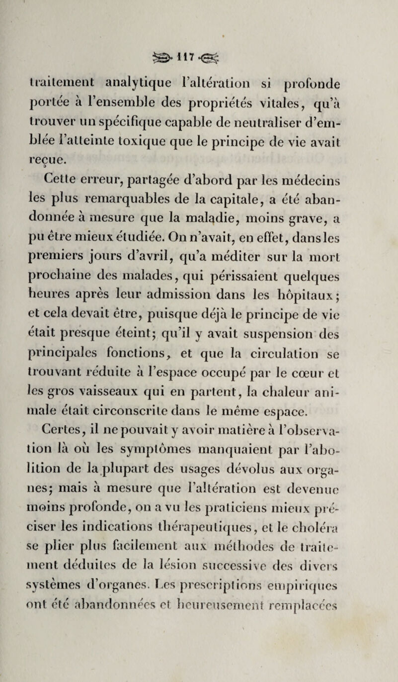 Irailement analytique raltération si profonde portée à Tensemble des propriétés vitales, qu’à trouver un spécifique capable de neutraliser d’em¬ blée l’atteinte toxique que le principe de vie avait reçue. :> Cetle erreur, partagée d’abord par les médecins les plus remarquables de la capitale, a été aban¬ donnée à mesure que la maladie, moins grave, a pu être mieux étudiée. On n’avait, en effet, dans les premiers jours d’avril, qu’a méditer sur la mort prochaine des malades, qui périssaient quelques heures après leur admission dans les hôpitaux ; et cela devait être, puisque déjà le principe de vie était presque éteint; qu’il y avait suspension des principales fonctions, et que la circulation se trouvant réduite à l’espace occupé par le cœur et les gros vaisseaux qui en partent, la chaleur ani¬ male était circonscrite dans le même espace. Certes, il ne pouvait y avoir matière à l’obscrNa- tion là où les symptômes manquaient par l’abo¬ lition de la plupart des usages dévolus aux orga¬ nes; mais à mesure que l’altération est devenue moins profonde, on a vu les praticiens mieux pré¬ ciser les indications thérapeutiques, et le choléra se plier plus facilement aux méthodes de traite¬ ment déduites de la lésion successive des divers systèmes d’organes. F.es prescriptions empiriques ont été abandonnées et heureusement remplacées