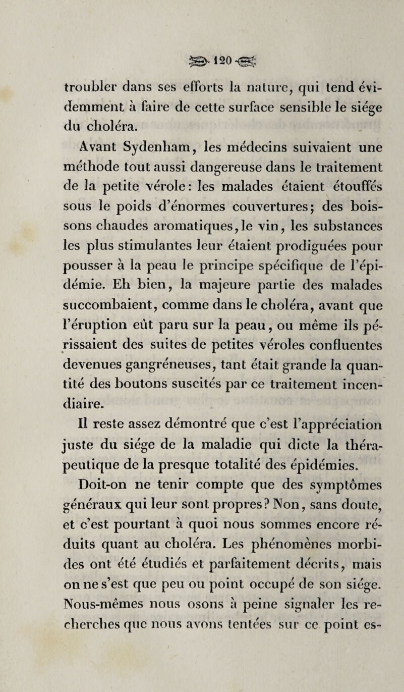 troubler dans ses efforts la nature, qui tend évi¬ demment à faire de cette surface sensible le siège du choléra. Avant Sydenham, les médecins suivaient une méthode tout aussi dangereuse dans le traitement de la petite vérole: les malades étaient étouffés sous le poids d’énormes couvertures; des bois¬ sons chaudes aromatiques,le vin, les substances les plus stimulantes leur étaient prodiguées pour pousser à la peau le principe spécifique de l’épi¬ démie. Eh bien, la majeure partie des malades succombaient, comme dans le choléra, avant que l’éruption eût paru sur la peau, ou meme ils pé¬ rissaient des suites de petites véroles confluentes devenues gangréneuses, tant était grande la quan¬ tité des boutons suscités par ce traitement incen¬ diaire. Il reste assez démontré que c’est l’appréciation juste du siège de la maladie qui dicte la théra¬ peutique de la presque totalité des épidémies. Doit-on ne tenir compte que des symptômes généraux qui leur sont propres? Non, sans doute, et c’est pourtant à quoi nous sommes encore ré¬ duits quant au choléra. Les phénomènes morbi¬ des ont été étudiés et parfaitement décrits, mais on ne s’est que peu ou point occupé de son siège. Nous-mêmes nous osons à peine signaler les re¬ cherches que nous avons tentées sur ce point es-