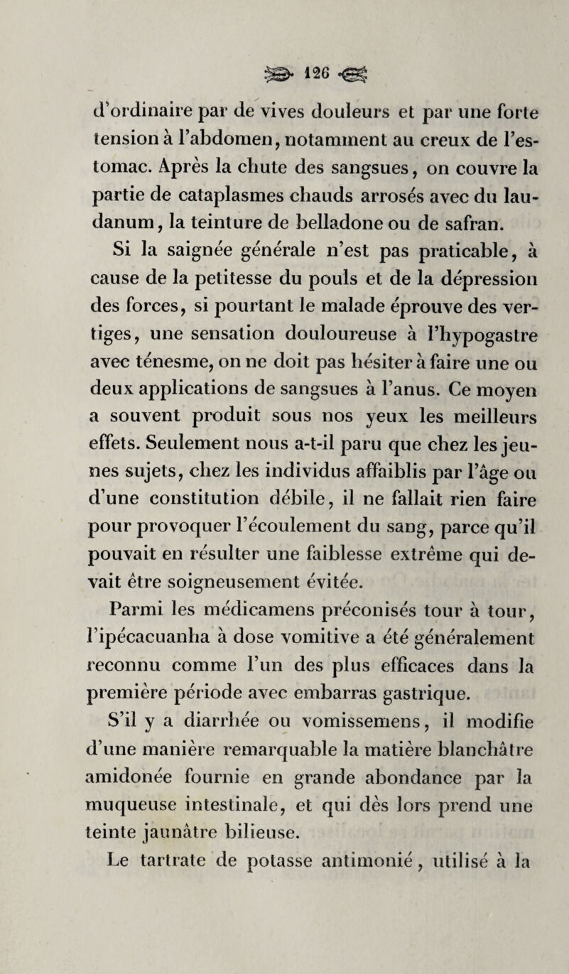 d'ordinaire par de vives douleurs et par une forte tension à l’abdomen, notamment au creux de l’es¬ tomac. Après la chute des sangsues, on couvre la partie de cataplasmes chauds arrosés avec du lau¬ danum, la teinture de belladone ou de safran. Si la saignée générale n’est pas praticable, à cause de la petitesse du pouls et de la dépression des forces, si pourtant le malade éprouve des ver¬ tiges, une sensation douloureuse à l’hypogastre avec ténesme, on ne doit pas hésiter à faire une ou deux applications de sangsues à l’anus. Ce moyen a souvent produit sous nos yeux les meilleurs effets. Seulement nous a-t-il paru que chez les jeu¬ nes sujets, chez les individus affaiblis par l’âge ou d’une constitution débile, il ne fallait rien faire pour provoquer l’écoulement du sang, parce qu’il pouvait en résulter une faiblesse extrême qui de¬ vait être soigneusement évitée. Parmi les médicamens préconisés tour à tour, ripécacLianba à dose vomitive a été généralement reconnu comme l’un des plus efficaces dans la première période avec embarras gastrique. S’il y a diarrhée ou vomissemens, il modifie d’une manière remarquable la matière blanchâtre amidonée fournie en grande abondance par la muqueuse intestinale, et qui dès lors prend une teinte jaunâtre bilieuse. Le tartrate de potasse antimonié, utilisé à la