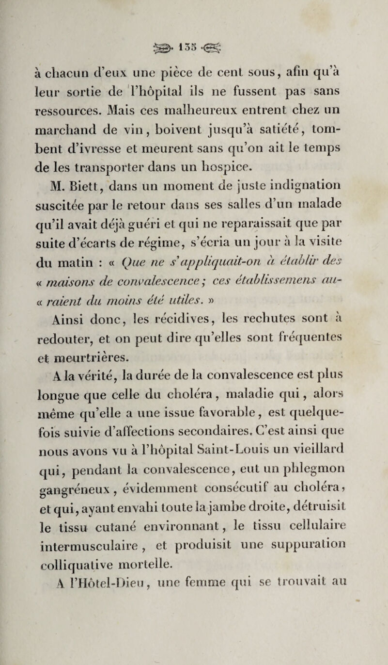 à chacun d’eux une pièce de cenl sous, afin qu’à leur sortie de l’hôpital ils ne fussent pas sans ressources. Mais ces malheureux entrent chez un marchand de vin, boivent jusqu’à satiété, tom¬ bent d’ivresse et meurent sans qu’on ait le temps de les transporter dans un hospice. M. Biett, dans un moment de juste indignation suscitée par le retour dans ses salles d’un malade qu’il avait déjà guéri et qui ne reparaissait que par suite d’écarts de régime, s’écria un jour à la visite du matin : « Que ne s'appliquait-on a établir des « maisons de convalescence ; ces établisseniens au- <( raient du moins été utiles. » Ainsi donc, les récidives, les rechutes sont à redouter, et on peut dire qu’elles sont fréquentes et meurtrières. A la vérité, la durée de la convalescence est plus longue que celle du choléra, maladie qui, alors meme qu’elle a une issue favorable, est quelque¬ fois suivie d’affections secondaires. C’est ainsi que nous avons vu à l’hôpital Saint-Louis un vieillard qui, pendant la convalescence, eut un phlegmon gangréneux, évidemment consécutif au choléra? et qui, ayant envahi toute la jambe droite, détruisit le tissu cutané environnant, le tissu cellulaire intermusculaire , et produisit une suppuration colliquative mortelle. A l’Hôtel-Dieu, une femme qui se trouvait au