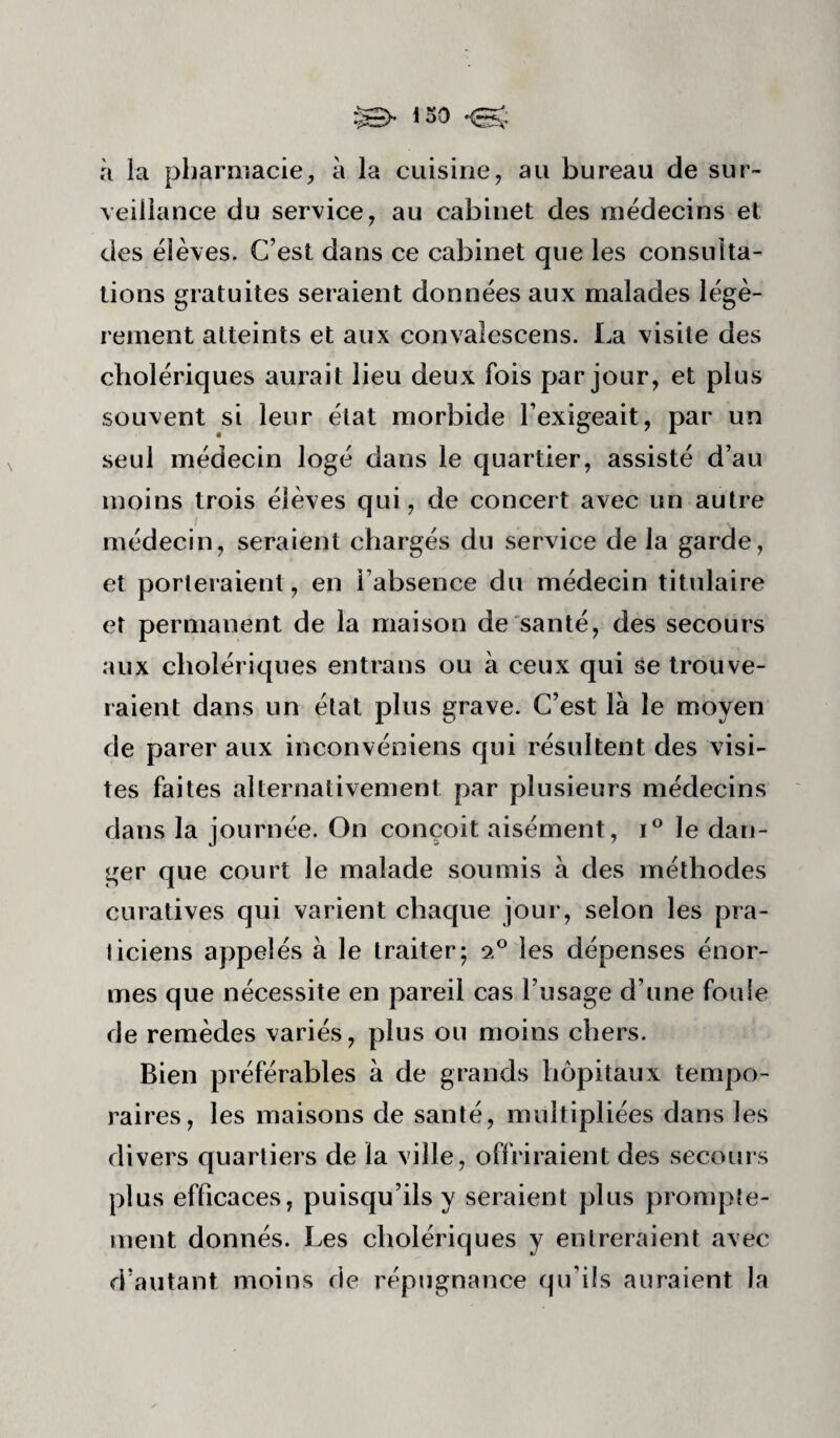 à la pharmacie, à la cuisine, au bureau de sur¬ veillance du service, au cabinet des médecins et des élèves. C’est dans ce cabinet que les consulta¬ tions gratuites seraient données aux malades légè¬ rement atteints et aux convalescens. La visite des cholériques aurait lieu deux fois par jour, et plus souvent si leur état morbide l’exigeait, par un seul médecin logé dans le quartier, assisté d’au moins trois élèves qui, de concert avec un autre médecin, seraient chargés du service de la garde, et porleraient, en l’absence du médecin titulaire et permanent de la maison de santé, des secours aux cholériques entrans ou à ceux qui se trouve¬ raient dans un état plus grave. C’est là le moyen de parer aux inconvéniens qui résultent des visi¬ tes faites alternativement par plusieurs médecins dans la journée. On conçoit aisément, le dan¬ ger que court le malade soumis à des méthodes curatives qui varient chaque jour, selon les pra¬ ticiens appelés à le traiter; les dépenses énor¬ mes que nécessite en pareil cas l’usage d’une foule de remèdes variés, plus ou moins chers. Bien préférables à de grands hôpitaux tempo¬ raires, les maisons de santé, multipliées dans les divers quartiers de la ville, offriraient des secours plus efficaces, puisqu’ils y seraient plus prompte¬ ment donnés. Les cholériques y entreraient avec d’autant moins de répugnance qu’ils auraient la