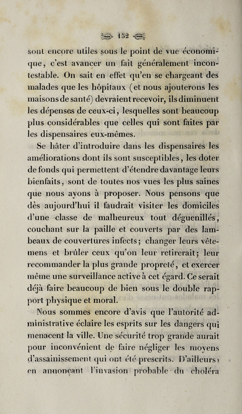 sont encore utiles sous le point de vue économi¬ que, c’est avancer un fait généralement incon¬ testable. On sait en effet qu’en se chargeant des malades que les hôpitaux (et nous ajouterons les maisons de santé) devraient recevoir, ils diminuent les dépensons de ceux-ci, lesquelles sont beaucoup plus considérables que celles qui sont faites par les dispensaires eux-rnémes. Se hâter d’introduire dans les dispensaires les améliorations dont ils sont susceptibles, les doter de fonds qui permettent d’étendre davantage leurs bienfaits, sont de toutes nos vues les plus saines que nous ayons â proposer. Nous pensons que dès aujourd’hui il faudrait visiter les domiciles d’une classe de malheureux tout déguenillés, couchant sur la paille et couverts par des lam¬ beaux de couvertures infects; changer leurs vête- mens et brûler ceux qu’on leur retirerait; leur recommander la plus grande propreté, et exercer meme une surveillance active â cet égard. Ce serait déjà faire beaucoup de bien sous le double rap¬ port physique et moral. Nous sommes encore d’avis que l’autorité ad¬ ministrative éclaire les esprits sur les dangers qui menacent la ville. Une sécurité trop grande aurait pour inconvénient de foire négliger les moyens d’assainissement qui ont été prescrits. D’ailleurs? en annonçant l’invasion probable du choléra