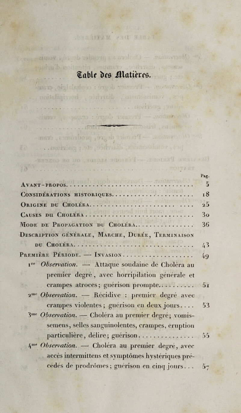 ®abU îïeô illati'em. Avant-propos. Considérations historiques. Origine du Choléra. Causes du Choléra.. Mode de Propagation du Choléra. -Description générale, Marche, Durée, Terminaison DU Choléra. Première Période. — Invasion. Ohsen>ation. — Attaque soudaine de Clioléra au premier degré , avec horripilation générale et crampes atroces; guérison promjite. Observation. — Récidive ; premier degré avec crampes violentes ; guéiison en deux jours. . . . 'V*‘ Observation. — Choléra au premier degi é; vomis- semens, selles sanguinolentes, crampes, éruption particulière, délire; guérison. V Observation. — Choléra au premier degré, avec accès intermittens et symptômes hystériques pré¬ cédés de prodromes; guérison en cinq jours. . .