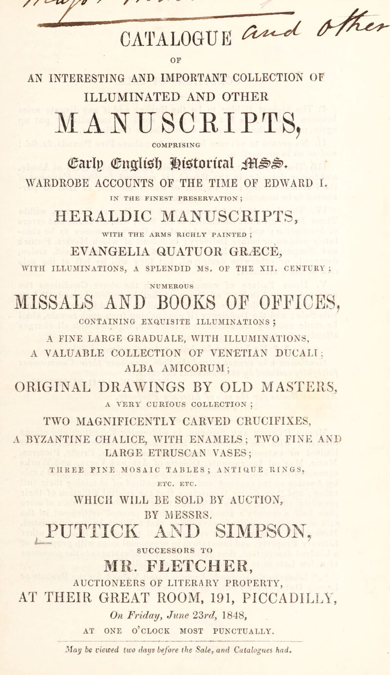 OF AN INTERESTING AND IMPORTANT COLLECTION OF ILLUMINATED AND OTHER MANUSCRIPTS, COMPRISING ^aily CngUsli ^iston'cal WARDROBE ACCOUNTS OF THE TIME OF EDWARD I. IN THE FINEST PRESERVATION ; HERALDIC MANUSCRIPTS, WITH THE ARMS RICHLY PAINTED ; EVANGELIA QUATUOR GR^CE, WITH ILLUMINATIONS, A SPLENDID MS, OF THE XII. CENTURY ; NUMEROUS MISSALS AND BOOKS OF OFFICES, CONTAINING EXQUISITE ILLUMINATIONS ; A FINE LARGE GRADUALE, WITH ILLUMINATIONS, A VALUABLE COLLECTION OF VENETIAN DUCALI; ALBA AMICORUM; ORIGINAL DRAWINGS BY OLD MASTERS, A VERY CURIOUS COLLECTION ; TWO MAGNIFICENTLY CARVED CRUCIFIXES, A BYZANTINE CHALICE, WITH ENAMELS; TWO FINE AND LARGE ETRUSCAN VASES; THREE FINE MOSAIC TABLES; ANTIQUE RINGS, ETC. ETC. WHICH WILL BE SOLD BY AUCTION, BY MESSRS. PUTTICK AND SIMPSON, SUCCESSORS TO MR. FLETCHER, AUCTIONEERS OF LITERARY PROPERTY, AT THEIR GREAT ROOM, 191, PICCADILLY, On Friday^ Juyie 1848, AT ONE o’clock MOST PUNCTUALLY, May be viewed two days before the Sale, and Catalogues had