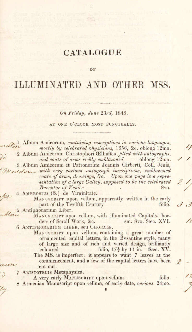 CATALOGUE OF ILLUMINATED AND OTHER MSS. On Friday^ June 23rd, 1848. AT ONE o’clock MOST PUNCTUALLY. ^7 1 3 Album Amicorum, containing inscriptions in various languages, mostly by celebrated physicians, 1656, &c. oblong 12mo. Album Amicorum Christopbori (Elbaffen,y?//e(/ with autographs, and coats of arms richly emblazoned oblong 12mo. Album xAmicorum et Patronorum Joannis Girberti, Coll. Jen^, awith very curious autograph inscriptions, emblazoned coats of arms, drawings, ^c. Upon one page is a repre- sentation of a large Galley, supposed to be the celebrated Bucentor of Venice . 8vo. Ambkosius (S.) de Virginitate. Manuscript upon vellum, apparently written in tbe early part of the Twelfth Century folio. Antiphonarium Liber. Manuscript upon vellum, with illuminated Capitals, bor- ders of Scroll NVork, &c. sm. 8vo. Saec. XVI. Manuscript upon vellum, containing a great number of ornamented capital letters, in the Byzantine style, many of large size and of rich and varied design, brilliantly coloured folio, 17^ by 11 in. Seec. XV. The MS. is imperfect: it appears to want 7 leaves at the commencement, and a few of the capital letters have been cut out. 7 Aristotelis Metaphysica, A very early Manuscript upon vellum folio. 8 Armenian Manuscript upon vellum, of early date, curious 24mo. B