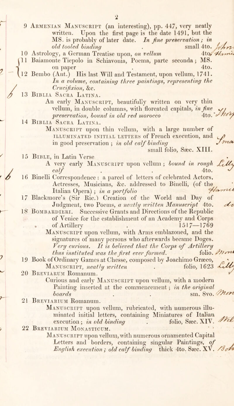 9 Armenian Manuscript (an interesting), pp. 447, very neatly written. Upon the first page is the date 1491, but the MS. is probably of later date. In fine'preservation ; in old tooled binding . small 4to. /fd4) 10 Astrology, a German Treatise upon, on vellum 11 Baiamonte Tiepolo in Schiavonia, Poema, parte seconda; MS. on paper . 4to. 12 Bembo (Ant.) Ilis last Will and Testament, upon vellum, 1741. In a volume^ containing three paintings, representing the Crucifixion, &c. 13 Biblia Sacra Latina. An early Manuscript, beautifully written on very thin vellum, in double columns, with floreated capitals, in fine yy preservation, hound in old red morocco 4to. 14 Biblia Sacra Latina. Manuscript upon thin vellum, with a large number of ILLUMINATED INITIAL LETTERS of Freiicli cxecution, and ^ in good preservation ; in old calf binding j small folio, Ssec. XI11. 15 Bible, in Latin Verse A very early Manuscript upon vellum ; bound in rough calf . . 4to. ^ 16 Binelli Correspondence : a parcel of letters of celebrated Actors, Actresses, Musicians, &c. addressed to Binelli, (of the Italian Opera) ; in a portfolio 17 Blackmore’s (Sir Bic.) Creation of the World and Day of Judgment, two Poems, a neatly written Manuscript 4to. 18 Bombardieri. Successive Grants and Directions of the Republic of Venice for the establishment of an Academy and Corps • of Artillery . 1517—1769 Manuscript upon vellum, with Arms emblazoned, and the signatures of many persons who afterwards became Doges. Very curious. It is believed that the Corps of Artillery thus instituted was the frst ever formed. folio. 19 Book of Ordinary Games at Chesse, composed by Joachimo Graeco, ' Manuscript, neatly written . folio, 1623 20 BreVIARUM Romanum. ^ Curious and early Manuscript upon vellum, with a modern Painting inserted at the commencement; in the original boards . . sm. 8vo. 21 Breviarium Romanum. Manuscript upon vellum, rubricated, with numerous illu- minated initial letters, containing Miniatures of Italian . execution ; in old binding . folio, Saec. XIV. 22 Breviarium Monasticum. ’ ' Manuscript upon vellum, with numerous ornamented Capital Letters and borders, containing singular Paintings, of . English execution; old calf binding thick 4to. Saec. XV.