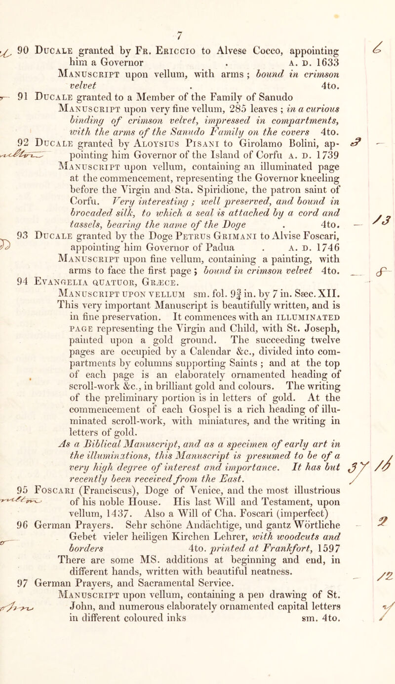 91 92 ^ 90 Due ALE granted by Fr. Ericcio to Alvese Cocco, appointing him a Governor . a. n. 1633 Manuscript upon vellum, with arms ; hound in crimson velvet . 4to. Ducale granted to a Member of the Family of Sanudo Manuscript upon very fine vellum, 285 leaves ; in a curious binding of crimson velvet, impressed in compartments, ivith the arms of the Sanudo l^amily on the covers 4to. Ducale granted by Aloysius Pisani to Girolamo Bolini, ap- pointing him Governor of the Island of Corfu a. d, 1739 Manuscript upon vellum, containing an illuminated page at the commencement, representing the Governor kneeling before the Virgin and Sta. Spiridione, the patron saint of Corfu. Very interesting ; well preserved, and hound in brocaded, silk, to which a seal is attached by a cord and tassels, bearing the name of the Doge . 4to. — 93 Ducale granted by the Doge Petrus Grimani to x'Vlvise Foscari, appointing him Governor of Padua . A. n. 1746 Manuscript upon fine vellum, containing a painting, with arms to face the first page ; bound in crimson velvet 4to. 94 Evangelia quatuor, Greece. Manuscript upon vellum sm. fol. 9| in. by 7 in. Saec. XII. This very important Manuscript is beautifully written, and is in fine preservation. It commences with an illuminated PAGE representing the Virgin and Child, with St. Joseph, painted upon a gold ground. The succeeding twelve pages are occupied by a Calendar &c., divided into com- partments by columns supporting Saints ; and at the top of each page is an elaborately ornamented heading of scroll-work &c., in brilliant gold and colours. The writing of the preliminary portion is in letters of gold. At the commencement of each Gospel is a rich heading of illu- minated scroll-work, with miniatures, and the writing in letters of gold. As a Biblical Manuscript, and as a specimen of early art in the illuminations, this Manuscript is presumed to be of a very high degree of interest and importance. It has but recently been received from the East. 95 Foscari (Franciscus), Doge of Venice, and the most illustrious of his noble House. His last Will and Testament, upon vellum, 1437. Also a Will of Cha. Foscari (imperfect) 96 German Prayers. Sehr schone Andachtige, und gantz Wdrtliche Gebet vieler heiligen Kirchen Lehrer, with woodcuts and borders 4to. printed at Frankfort, 1597 There are some MS. additions at beginning and end, in different hands, written with beautiful neatness. 97 German Prayers, and Sacramental Service. Manuscript upon vellum, containing a pen drawing of St. John, and numerous elaborately ornamented capital letters in different coloured inks sm. 4to.