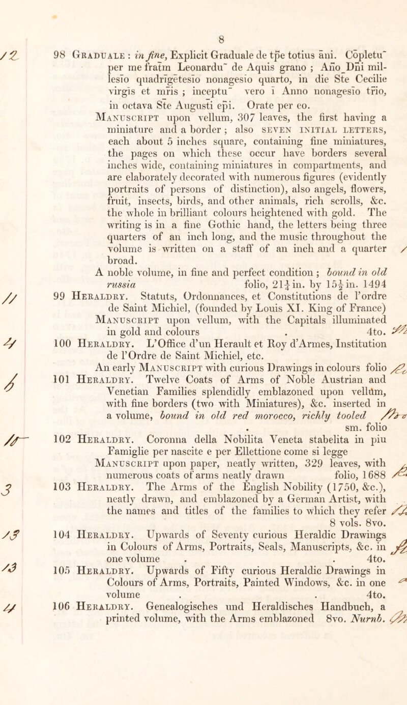 98 Graduale : in fine. Explicit Graduale de tpe totius ani. Copletu per me fratrn Leonardu~ de Aquis grano ; Ano Dni mil- lesTo quadrTgetesIo iioiiagesio quarto, in die Ste Cecilie virgls et mris ; inceptu vero i Anno nonagesio trio, in octava Ste Aiigusti epi. Orate per eo. Manuscript upon vellum, 307 leaves, the first having a miniature and a border ; also seven initial letters, each about 5 inches square, containing fine miniatures, the pages on which these occur have borders several inches wide, containing miniatures in compartments, and are elaborately decorated with numerous figures (evidently portraits of persons of distinction), also angels, flowers, fruit, insects, birds, and other animals, rich scrolls, &c. the whole in brilliant colours heightened with gold. The writing is in a fine Gothic hand, the letters being three quarters of an inch long, and the music throughout the volume is written on a staff of an inch and a quarter / broad. A noble volume, in fine and perfect condition ; hound in old russia folio, 21:yin. by 15^ in. 1494 99 Heraldry. Statuts, Ordonnances, et Constitutions de I’ordre de Saint Michiel, (founded by Louis XI. King of France) Manuscript upon vellum, with the Capitals illuminated in gold and colours . 4to. 100 Heraldry. L’Office d’un Herault et Roy d’Armes, Institution de rOrdre de Saint Michiel, etc. An early Manuscript with curious Drawings in colours folio 101 Heraldry. Twelve Coats of Arms of NoWe Austrian and Venetian Families splendidly emblazoned upon vellilm, with fine borders (two with Miniatures), &c. inserted in a volume, hound in old red morocco, richly tooled . sm. folio 102 Heraldry. Coronna della Nobilita Veneta stabelita in pin Famiglie per nascite e per Ellettione come si legge Manuscript upon paper, neatly written, 329 leaves, with ^ numerous coats of arms neatly drawn folio, 1688 103 Heraldry. The Arms of the English Nobility (1750, &c.), neatly drawn, and emblazoned by a German Artist, with the names and titles of the families to which they refer 8 vols. 8VO. 104 Heraldry. Upwards of Seventy curious Heraldic Drawings in Colours of Arms, Portraits, Seals, Manuscripts, &c. in one volume . . 4to. 105 Heraldry. Upwards of Fifty curious Heraldic Drawings in Colours of Arms, Portraits, Painted Windows, &c. in one ^ volume . . 4to. 106 Heraldry. Genealogisches und Heraldisches Handbuch, a printed volume, with the Arms emblazoned Svo. Nurnh.