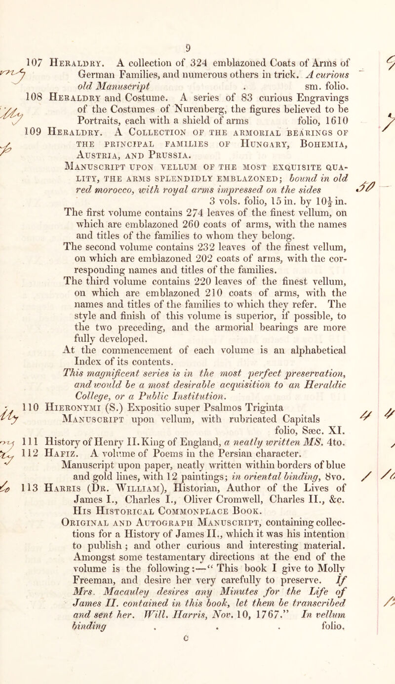 107 Heraldry. A collection of 324 emblazoned Coats of Arms of German Families, and numerous others in trick. A curious old Manuscript . sm. folio. 108 Heraldry and Costume. A series of 83 curious Engravings of the Costumes of Nurenberg, the figures believed to be Portraits, each with a shield of arms folio, 1610 109 Heraldry. A Collection of the armorial bearings of THE PRINCIPAL FAMILIES OF HUNGARY, BoHEMIA, Austria, and Prussia. Manuscript upon vellum of the most exouisite oua- LITY, THE arms SPLENDIDLY EMBLAZONED; bound in old red morocco^ with, royal arms impressed on the sides 3 vols. folio, 15 in. by 10|-in. The first volume contains 274 leaves of the finest vellum, on w'hich are emblazoned 260 coats of arms, with the names and titles of the families to whom they belong. The second volume contains 232 leaves of the finest vellum, on which are emblazoned 202 coats of arms, with the cor- responding names and titles of the families. The third volume contains 220 leaves of the finest vellum, on which are emblazoned 210 coats of arms, with the names and titles of the families to which they refer. The style and finish of this volume is superior, if possible, to the two preceding, and the armorial bearings are more fully developed. At the commencement of each volume is an alphabetical Index of its contents. This magnificent sei'ies is in the most perfect preservation^ andwoidd be a most desirable acquisition to an Heraldic College^ or a Public Institution. 110 Hieronymi (S.) Expositio super Psalmos Triginta Manuscript upon vellum, with rubricated Capitals folio, Ssec. XI. 111 History of Henry II. King of England, a neatly written MS. 4to. 112 Hafiz. A volume of Poems in the Persian character. Manuscript upon paper, neatly written within borders of blue and gold lines, with 12 paintings; in oriental binding^ 8vo. 113 Harris (Dr. William), Historian, Author of the Lives of James I., Charles I., Oliver Cromwell, Charles II., &c. His Historical Commonplace Book. Original and Autograph Manuscript, containing collec- tions for a History of James II., which it was his intention to publish; and other curious and interesting material. Amongst some testamentary directions at the end of the volume is the following This book I give to Molly Freeman, and desire her very carefully to preserve. If Ml'S. Macaidey desires any Minutes for the Life of James II. contained in this boohy let them be transcribed and sent her. Will. IlarriSy Nov. 10, 1767.” In vellum binding . . . folio.