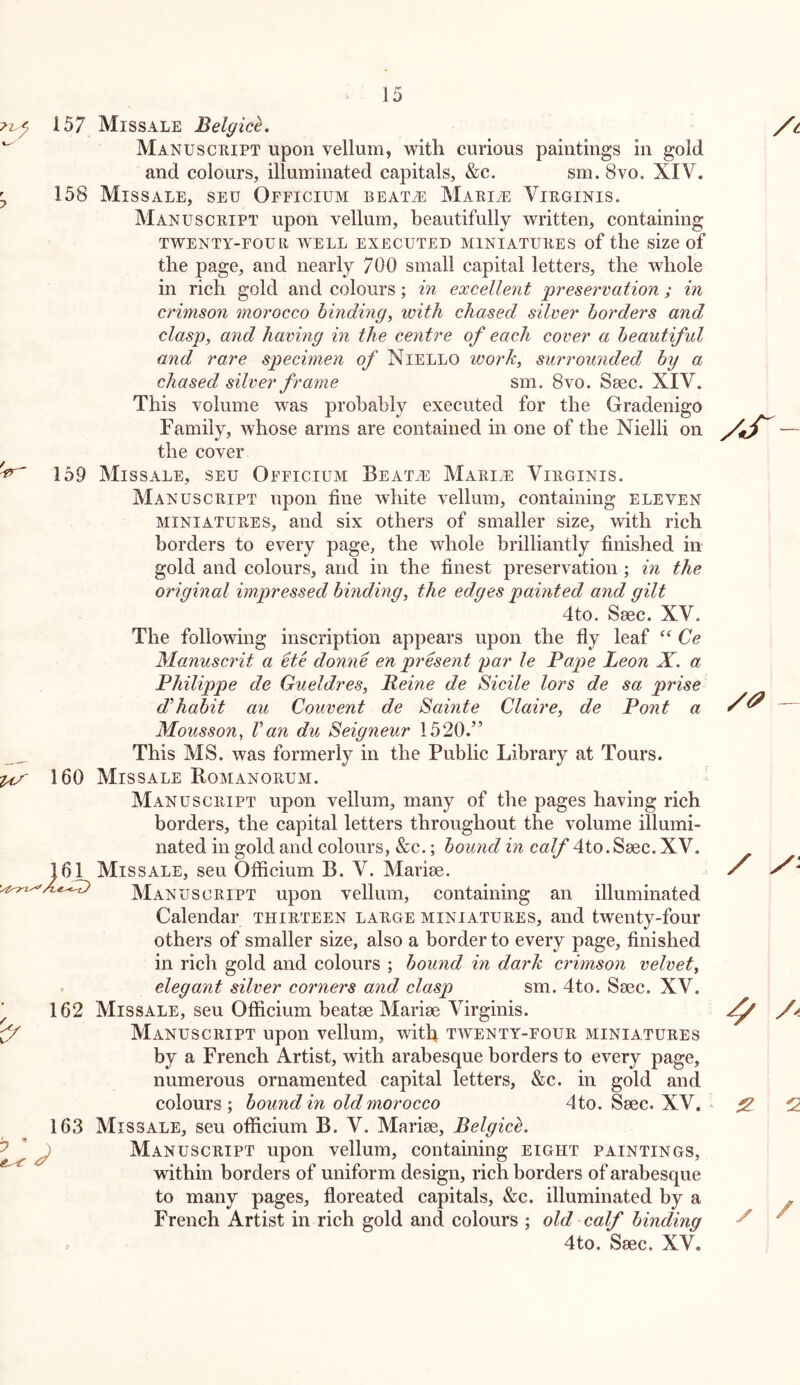 157 Missale Belgick. Manuscript upon vellum, with curious paintings in gold and colours, illuminated capitals, &c. sm. 8vo. XIV. ^ 158 Missale, seu Officium beat^ Marine Virginis. Manuscript upon vellum, beautifully written, containing TWENTY-FOUR WELL EXECUTED MINIATURES of the size of the page, and nearly 700 small capital letters, the whole in rich gold and colours; in excellent preser'vation ; in crimson morocco binding^ with chased silver borders and clasp, and having in the centre of each cover a beautiful and rare specimen of Niello work, surrounded by a chased silver frame sm. 8vo. Saec. XIV. This volume was probably executed for the Gradenigo Family, whose arms are contained in one of the Nielli on the cover ^ 159 Missale, seu Officium Beat^ Marine Virginis. Manuscript upon tine white vellum, containing eleven MINIATURES, and six others of smaller size, with rich borders to every page, the whole brilliantly finished in gold and colours, and in the finest preservation; in the original impressed binding, the edges painted and gilt 4to. Saec. XV. The following inscription appears upon the fly leaf Ce Manuscrit a He donne en prHe^it par le Pape Leon X. a Philip)pe de Gueldres, Peine de Sidle lors de sa prise d’habit au Convent de Sainte Claire, de Pont a Mousson, Van du Seigneur 1520.” This MS. was formerly in the Public Library at Tours. 160 Missale Romanorum. Manuscript upon vellum, many of the pages having rich borders, the capital letters throughout the volume illumi- nated in gold and colours, &c.; bound in calf 4to. Saec. XV. 161 Missale, seu Otficium B. V. Mariae. Manuscript upon vellum, containing an illuminated Calendar thirteen large miniatures, and twenty-four others of smaller size, also a border to every page, finished in rich gold and colours ; bound in dark crimson velvet, elegant silver corners and clasp sm. 4to. Saec. XV. ^ 162 Missale, seu Otficium beatae Mariae Virginis. ^ Manuscript upon vellum, with taventy-four miniatures by a French Artist, with arabesque borders to every page, numerous ornamented capital letters, &c. in gold and colours; bound in old morocco 4 to. Saec. XV. 163 Missale, seu officium B. V. Mariae, Belgice. ^ J Manuscript upon vellum, containing eight paintings, within borders of uniform design, rich borders of arabesque to many pages, floreated capitals, &c. illuminated by a French Artist in rich gold and colours ; old calf binding = 4to. Saec. XV. / ^ 2 /