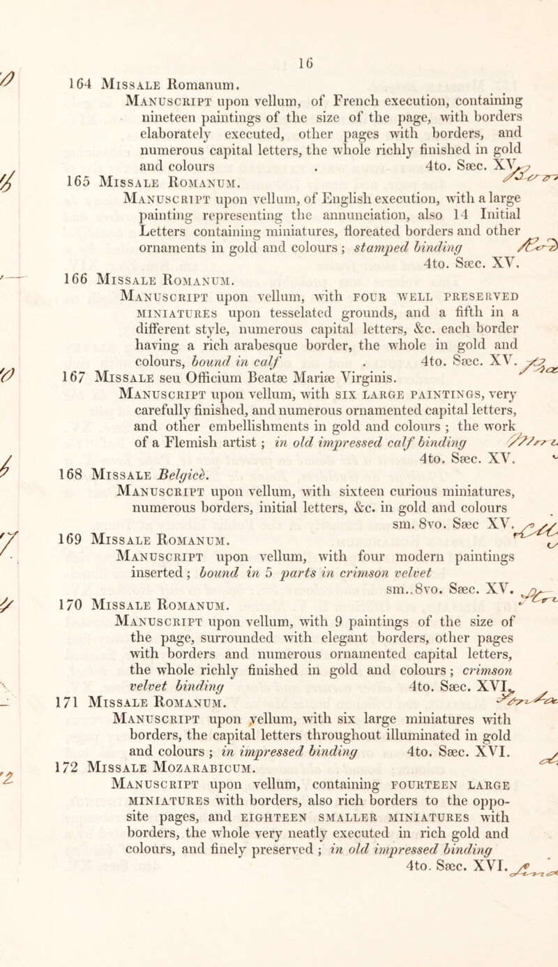 IG 1G4 Miss ALE Romanum. Manuscript upon vellum, of French execution, containing nineteen paintings of the size of the page, vrith borders elaborately executed, other pages with borders, and numerous capital letters, the whole richly finished in gold and colours . 4to. Ssec. 165 Missale Romanum. ^ Manuscript upon vellum, of English execution, with a large painting representing the annunciation, also 14 Initial Letters containing miniatures, floreated borders and other ornaments in gold and colours ; stamped binding 4to. Ssec. XV. 166 Missale Romanum. Manuscript upon vellum, with four well preserved miniatures upon tesselated grounds, and a fifth in a different style, numerous capital letters, &c. each border having a rich arabesque border, the whole in gold and colours, hound in calf . 4to. Saec. XV. 167 Missale seu Officium Beatae Mariae Virginis. Manuscript upon vellum, with six large paintings, very carefully finished, and numerous ornamented capital letters, and other embellishments in gold and colours ; the work of a Flemish artist; in old impressed calf binding t. 4to. Saec. XV. 168 Missale Belgice. Manuscript upon vellum, with sixteen curious miniatures, numerous borders, initial letters, &c. in gold and colours sm, 8vo. Saec XV.^ 169 Missale Romanum. ^ Manuscript upon vellum, with four modern paintings inserted; bound in 5 parts in crimson velvet sm..8vo. Saec. XV. - 170 Missale Romanum. Manuscript upon vellum, with 9 paintings of the size of the page, surrounded with elegant borders, other pages with borders and numerous ornamented capital letters, the whole richly finished in gold and colours; crimson velvet binding 4to. Saec. XV^ 171 Missale Romanum. Manuscript upon yellum, with six large miniatures with borders, the capital letters throughout illuminated in gold and colours ; in impressed binding 4to. Saec. XVI. 172 Missale Mozarabicum. Manuscript upon vellum, containing fourteen large miniatures with borders, also rich borders to the oppo- site pages, and eighteen smaller miniatures with borders, the whole very neatly executed in rich gold and colours, and finely preserved ; in old impressed binding 4to. Saec. XVI.^ cr