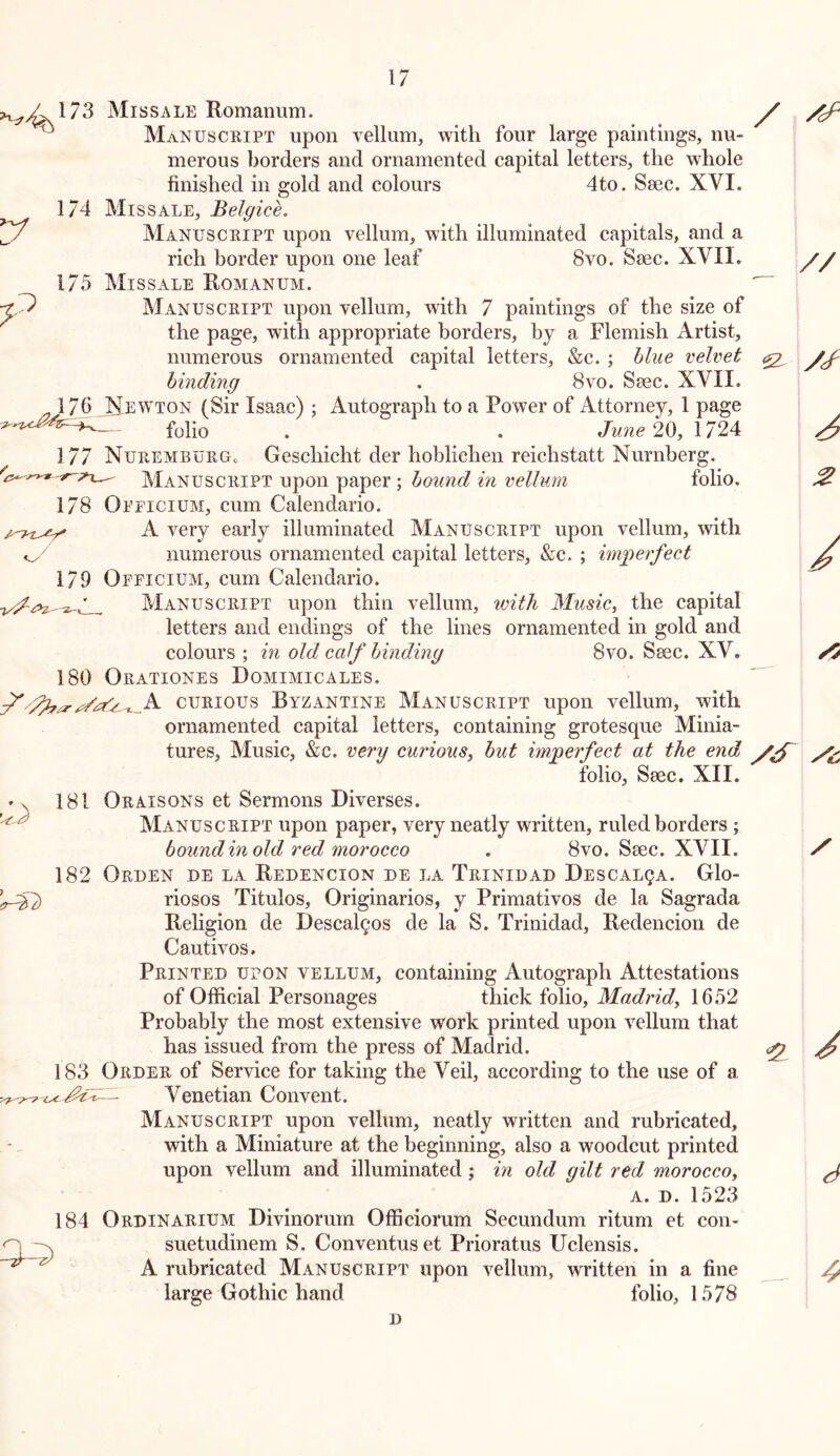 173 Missale Romanum. ^ Manuscript upon vellum, with four large paintings, nu- merous borders and ornamented capital letters, the whole finished in gold and colours 4to. Ssec. XVI. 174 Missale, Belgice, Manuscript upon vellum, with illuminated capitals, and a rich border upon one leaf 8vo. Seec. XVII. 175 Missale Romanum. Manuscript upon vellum, with 7 paintings of the size of the page, with appropriate borders, by a Flemish Artist, numerous ornamented capital letters, &c. ; blue velvet binding . 8vo. S^c. XVII. J^76JiEWTON (Sir Isaac) ; Autograph to a Power of Attorney, 1 page folio . . June 20y 1724 177 Nuremburg. Geschicht der hoblichen reichstatt Nurnberg. Manuscript upon paper; bound in vellum folio. 178 Oeficium, cum Calendario. A very early illuminated Manuscript upon vellum, with numerous ornamented capital letters, &c. ; miperfect 179 Oeficium, cum Calendario. Manuscript upon thin vellum, ivith Musicy the capital letters and endings of the lines ornamented in gold and colours ; in old calf binding 8vo. Ssec. XV. 180 Orationes Domimicales. CURIOUS Byzantine Manuscript upon vellum, with ornamented capital letters, containing grotesque Minia- tures, Music, &c. very curious, but imjgerfect at the end folio, Seec. XII. 'X 181 Oraisons et Sermons Diverses. ^ Manuscript upon paper, very neatly written, ruled borders; bound in old red morocco . 8vo. Seec. XVII. 182 Oruen de la Redencion de la Trinidad Descalqa. Glo- ^2) riosos Titulos, Originarios, y Primativos de la Sagrada Religion de Descalgos de la S. Trinidad, Redencion de Cautivos, Printed upon vellum, containing Autograph Attestations of Official Personages thick folio, Madrid, 1652 Probably the most extensive work printed upon vellum that has issued from the press of Madrid. 183 Order of Service for taking the Veil, according to the use of a Venetian Convent. Manuscript upon vellum, neatly written and rubricated, with a Miniature at the beginning, also a woodcut printed upon vellum and illuminated j in old gilt red morocco, A. D. 1523 184 Ordinarium Divinorum Officiorum Secundum ritum et con- suetudinem S. Conventuset Prioratus Uclensis. A rubricated Manuscript upon vellum, written in a fine large Gothic hand folio, 1578