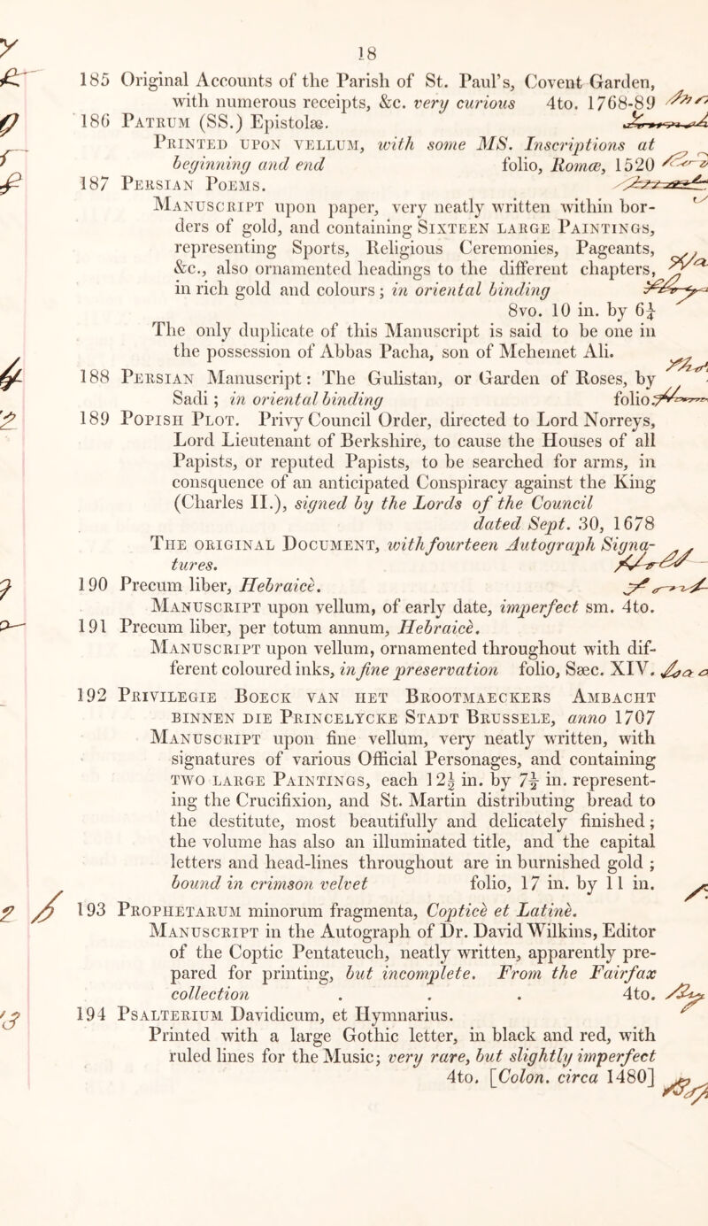 185 Original Accounts of the Parish of St. Paul’s, Covent Garden, with numerous receipts, &c. very curious 4to. 17C8-89 180 Pate-UM (SS.) Epistolae, Printed upon vellum, with some MS. Inscriptions at heyinniny and end folio, liomce, 1520 187 Persian Poems. Manuscript upon paper, very neatly written within bor- ders of gold, and containing Sixteen large Paintings, representing Sports, lleligious Ceremonies, Pageants, . &c., also ornamented headings to the different chapters, in rich gold and colours; in oriental hindiny 8vo. 10 in. by The only dujilicate of this Manuscript is said to be one in the possession of Abbas Pacha, son of Mehemet Ali. 188 Persian Manuscript: The Gulistan, or Garden of Roses, by Sadi; in oriental hindiny folio.^^'^*'^ 189 Popish Plot. Privy Council Order, directed to Lord Norreys, Lord Lieutenant of Berkshire, to cause the Houses of all Papists, or reputed Papists, to be searched for arms, in consquence of an anticipated Conspiracy against the King (Charles IL), siyned by the Lords of the Council dated Sept. 30, 1678 The original Document, ivithfourteen Autoyraph Siyna- . tures. 190 Precum liber, jHeSrttzce. Manuscript upon vellum, of early date, imperfect sm. 4to. 191 Preeum liber, per totum annum, Hebraick, Manuscript upon vellum, ornamented throughout with dif- ferent coloured inks, in fine preservation folio, Saec. XIV, ^ 192 Privilegie Boeck van het Brootmaeckers Ambacht BiNNEN DIE Princelycke Stadt Brussele, anno 1707 Manuscript upon fine vellum, very neatly written, with signatures of various Official Personages, and containing TWO LARGE PAINTINGS, cach 12J in. by in. represent- ing the Crucifixion, and St. Martin distributing bread to the destitute, most beautifully and delicately finished; the volume has also an illuminated title, and the capital letters and head-lines throughout are in burnished gold ; bound in crimson velvet folio, 17 in. by 11 in. 193 Prophetarum minorum fragmenta, Coptice et Latine. Manuscript in the Autograph of Dr. David Wilkins, Editor of the Coptic Pentateuch, neatly written, apparently pre- pared for printing, but incomplete. From the Fairfax collection . . . 4to. 194 Psalterium Davidicum, et Hymnarius. ^ Printed with a large Gothic letter, in black and red, with ruled lines for the Music; very rare, but slightly imperfect 4to. [Colon, circa 1480]