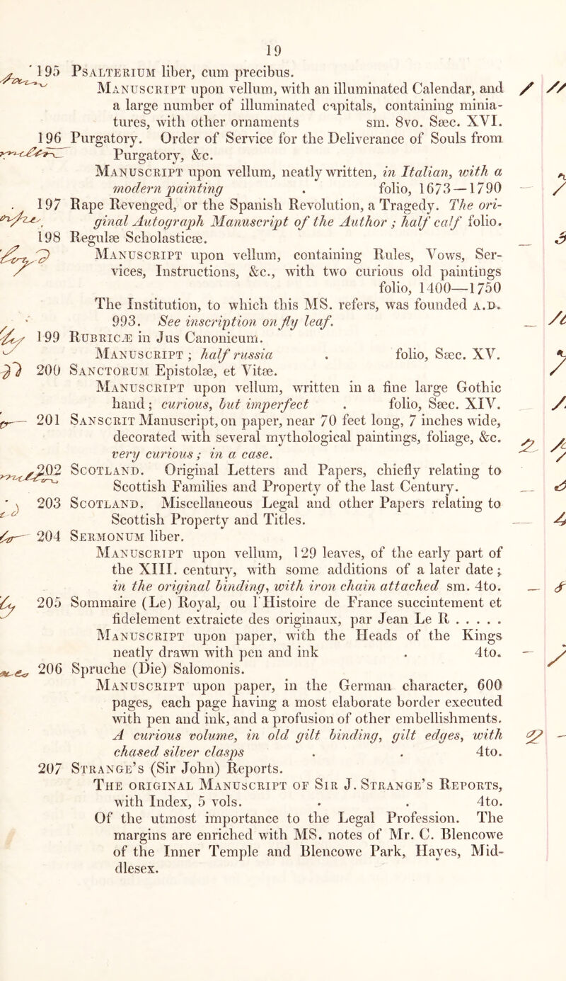 ' 195 PsALTERiUM liber, cum precibus. ^ Ma NUSCRIPT upon vellum, with an illuminated Calendar, and a large number of illuminated capitals, containing minia- tures, with other ornaments sm. 8vo. Ssec. XVI. Purgatory. Order of Service for the Deliverance of Souls from Purgatory, &c. Manuscript upon vellum, neatly written, in Italian^ with a modern'painting . folio, 1673 —1790 Rape Revenged, or the Spanish Revolution, a Tragedy. The ori- ginal Autograph Manuscript of the Author ; half calf folio, Regulee Scholasticse. Manuscript upon vellum, containing Rules, Vows, Ser- vices, Instructions, &c., with two curious old paintings folio, 1400—1750 The Institution, to which this MS. refers, was founded a.u. 993. See inscription onfy leaf. Rubric^e in Jus Canonicum. Manuscript ; half russia . folio, Ssec. XV. Sanctorum Epistolse, et Vitee. Manuscript upon vellum, written in a fine large Gothic hand ; curious, hut imperfect . folio, Smc. XIV. 201 Sanscrit Manuscript, on paper, near 70 feet long, 7 inches wide, decorated with several mythological paintings, foliage, &c. very curious ; in a case. Scotland. Original Letters and Papers, chiefly relating to Scottish Families and Property of the last Century. Scotland. Miscellaneous Legal and other Papers relating to Scottish Property and Titles. Sermonum liber. Manuscript upon vellum, 129 leaves, of the early part of the XIII. century, with some additions of a later date > in the original binding, with iron chain attached sm. 4to. 205 Sommaire (Le) Royal, ou ITIistoire de France succintement et fidelement extraicte des originaux, par Jean Le R Manuscript upon paper, with the Heads of the Kings neatly drawn with pen and ink . 4to. 206 Spruche (Die) Salomonis. Manuscript upon paper, in the German character, 600 pages, each page having a most elaborate border executed with pen and ink, and a profusion of other embellishments. A curious volume, in old gilt binding, gilt edges, with chased silver clasps . . 4to. 207 Strange’s (Sir John) Reports. The original Manuscript of Sir J. Strange’s Reports, with Index, 5 vols. . . 4to. Of the utmost importance to the Legal Profession. The margins are enriched with MS. notes of Mr. C. Blencowe of the Inner Temple and Blencowe Park, Hayes, Mid- dlesex. 196 . 197 198 0^ 199 -^7 200 203 204