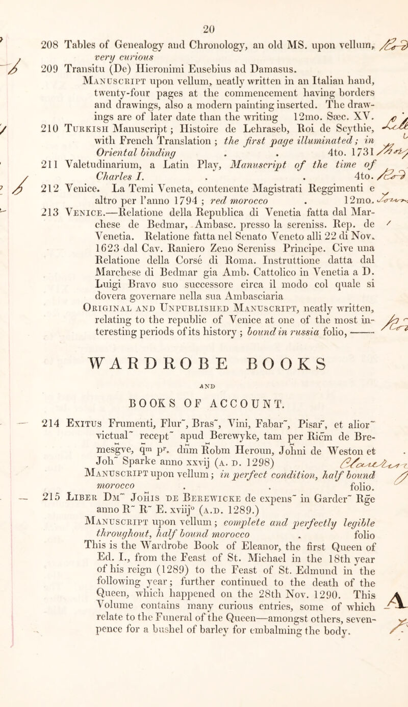 208 Tables of Genealogy and Chronology, an old MS. upon vellum, very curious 209 Transitu (De) Hieronimi Eusebius ad Damasus. Manusciupt upon vellum, neatly written in an Italian hand, twenty-four pages at the commencement having borders and drawings, also a modern painting inserted. The draw- ings are of later date than the writing 12mo. Saec. XV. ^ \ 210 Turkish Manuscript; Histoire de Lehraseb, Eoi de Scythie, with French Translation ; the first page illuminated; in ^ Oriental binding . . 4to. 1731/^^^ 211 Valetudinarium, a Latin Play, Manuscript of the time of Charles I. . . 4to. 212 Venice. La Temi Veneta, contenente Magistrati Reggimenti e altro per I’anno 1794 ; red morocco . 12mo. 213 Venice.—Relatione della Republica di Venetia fatta dal Mar- chese de Bedmar, Ambasc. presso la sereniss. Rep. de Venetia. Relatione fatta nel Senato Veneto alii 22 di Nov» 1623 dal Cav. Raniero Zeno Sereniss Principe. Cive una Relatione della Corse di Roma. Instruttione datta dal Marchese di Bedmar gia Amb. Cattolico in Venetia a D. Luigi Bravo suo successore circa il modo col quale si dovera governare nella sua Ambasciaria Original and Unpublished Manuscript, neatly written, relating to the republic of Venice at one of the most in- ^ teresting periods of its history ; hound in russia folio, / WAR DROBE BOOKS AND BOOKS OF ACCOUNT. 214 Exitus Frumenti, Flur~, Bras”, Vini, Fabar”, Pisaf, et alior” victual” recept apud Berewyke, tarn per Ricm de Bre- mesgve, qm pi*, dnm Robm Heroun, Johni de Weston et Joh~ Sparke anno xxvij (a. d. 1298) Manuscript upon vellum; in perfect condition, half hound ftiorocco ^ , folio. 215 Liber Dm” Johis de Berewicke de expens” in Garder” Rge anno R” R~ E. xvlij (a.d. 1289.) Manuscript upon vellum ; complete and perfectly legible throughout, half hound morocco . folio This is the Wardrobe Book of Eleanor, the first Queen of Ed. I., from the Feast of St. Michael in the 18th year of his reign (1289) to the Feast of St. Edmund in the following year; further continued to the death of the Queen, which happened on the 28th Nov. 1290. This A Volume contains many curious entries, some of which — relate to the Funeral of the Queen—amongst others, seven- pence for a bushel of barley for embalming the body.