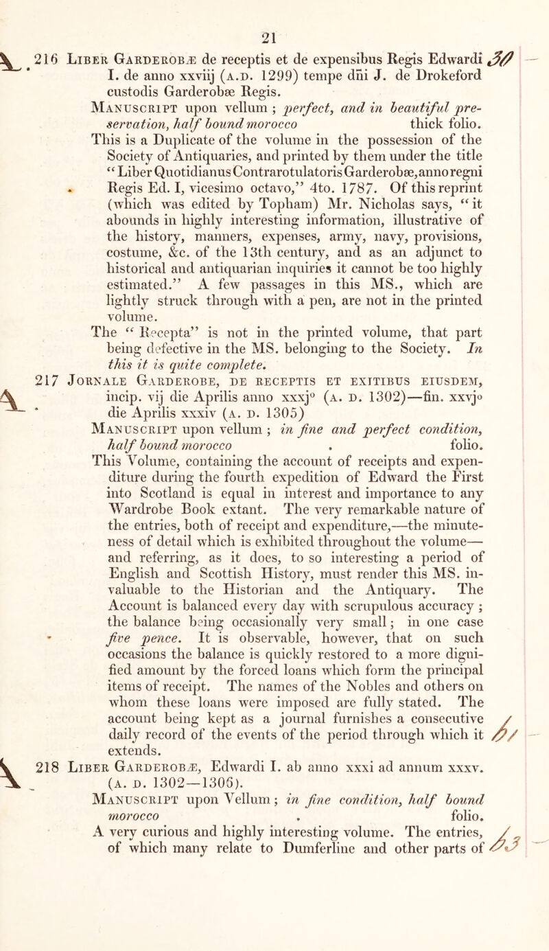 Liber Garderobj^ de receptis et de expensibus Regis Edwardi — I. de anno xxviij (a.d. 1299) tempe dni J. de Drokeford custodis Garderobae Regis. Manuscript upon vellum ; jjerfectf and in beautiful pre- servation^ half hound morocco thick folio. This is a Duplicate of the volume in the possession of the Society of Antiquaries, and printed by them under the title “ Liber Quotidianus Contrarotulatoris Garderobae, anno regni . Regis Ed. I, vicesimo octavo,” 4to. 1787. Of this reprint (which was edited by Topham) Mr. Nicholas says, “ it abounds in highly interesting information, illustrative of the history, manners, expenses, army, navy, provisions, costume, &c. of the 13th century, and as an adjunct to historical and antiquarian inquiries it cannot be too highly estimated.” A few passages in this MS., which are lightly struck through with a pen, are not in the printed volume. The Recepta” is not in the printed volume, that part being defective in the MS. belonging to the Society. In this it is quite complete. Jornale Garderobe, de receptis et exitibus eiusdem, incip. vij die Aprilis anno xxxj^^ (a. d. 1302)—fin, xxvjo die Aprilis xxxiv (a. d. 1305) Manuscript upon vellum ; in fine and perfect condition, half hound morocco , folio. This Volume, containing the account of receipts and expen- diture during the fourth expedition of Edward the First into Scotland is equal in interest and importance to any Wardrobe Book extant. The very remarkable nature of the entries, both of receipt and expenditure,—the minute- ness of detail which is exhibited throughout the volume— and referring, as it does, to so interesting a period of English and Scottish History, must render this MS. in- valuable to the tiistorian and the Antiquary. The Account is balanced every day with scrupulous accuracy ; the balance being occasionally very small; in one case fi,ve pence. It is observable, however, that on such occasions the balance is quickly restored to a more digni- fied amount by the forced loans which form the principal items of receipt. The names of the Nobles and others on whom these loans were imposed are fully stated. The account being kept as a journal furnishes a consecutive / daily record of the events of the period through which it extends. Liber Garderob-E, Edwardi I. ab anno xxxi ad annum xxxv. (A. D. 1302—1306). Manuscript upon Vellum.; in fine condition, half hound morocco . folio. A very curious and highly interesting volume. The entries, / of which many relate to Dumferline and other parts of