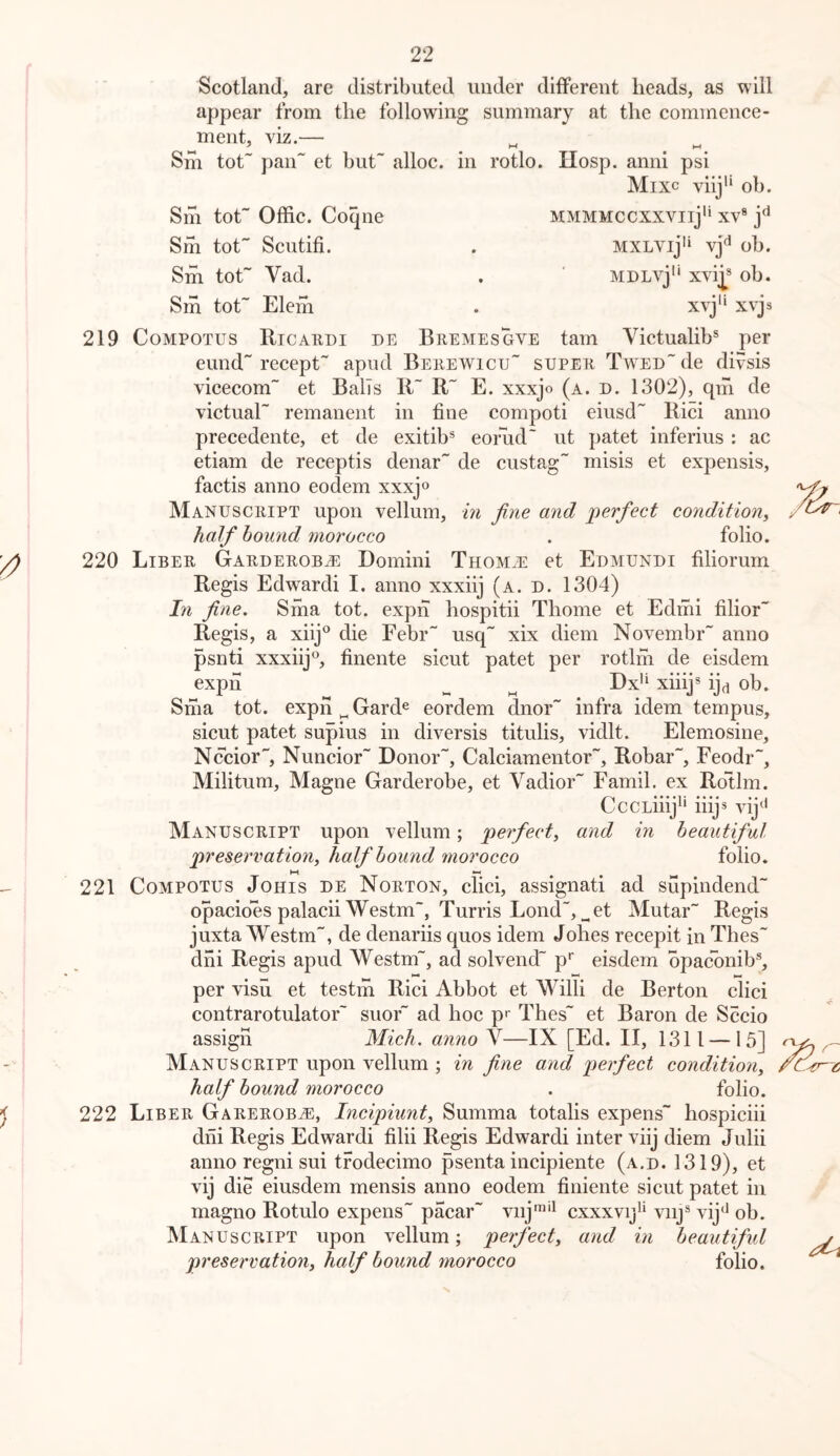 Scotland, are distributed under different heads, as will appear from the following summary at the commence- ment, viz.— ' Mm Shi tot pan et but alloe. in rotlo. Hosp. anni psi Mixc viij'* ob. Sm tot Offic. Coqne mmmmccxxviiJ*' xv® Srh tot Seutifi. . MXLVij'‘ vj^ ob. Sm tot Vad. . ' MDLvj'* xvi|* ob. Sm tot Elem x^’j'* xvjs 219 CoMPOTUS Ricaedi de Bremesgve tarn Victualib® per eund recept apud Behewicu super T\VEDde divsis vieecom et Balls R~ R E. xxxjo (a. d. 1302), qhi de victual remanent in fine compoti eiusd Rici anno preeedente, et de exitib® eorud ut patet inferius : ac etiam de receptis denar de eustag misis et expensis, faetis anno eodem xxxjo Manuscript upon vellum, m fine and perfect condition, half hound morocco . folio. 220 Liber Garderobji: Domini THOMiE et Edmundi filiorum Regis Edwardi I. anno xxxiij (a. d. 1304) In fine, Siha tot. exph hospitii Thome et Edmi filior Regis, a xiij*^ die Febr usq xix diem Novembr anno psnti xxxiij®, finente sicut patet per rotlrh de eisdem exph ^ ^ Dx'‘ xiiij* ij^i ob. Sma tot. exph „ Gard® eordem dnor infra idem tempus, sieut patet supius in diversis titulis, vidlt. Elemosine, Nccior, Nuncior Donor, Calciamentor, Robar, Feodr, Militum, Magne Garderobe, et Vadior Famil. ex RoRm. CccLiiij^' iiijs vij‘' Manuscript upon vellum; perfect, and in beautiful preservation, half hound ^norocco folio. 221 CoMPOTUS JoHis DE Norton, clici, assignati ad supindend opaeioes palacii Westm, Turris Lond, ^et Mutar~ Regis juxta Westm, de denariis quos idem Johes recepit in Thes dhi Regis apud Westm, ad solvend p* eisdem opaconib®, per visu et testm Rici Abbot et Willi de Berton clici contrarotulator suor ad hoc pr Thes et Baron de Sccio assign Mich, anno V—IX [Ed. II, 1311 — 15] Manuscript upon vellum ; in fine and perfect condition, half hound morocco . folio. 222 Liber Garerob^, Incipiunt, Summa totalis expens hospiciii dni Regis Edwardi filii Regis Edwardi inter viij diem Julii anno regni sui trodecimo psenta incipiente (a.d. 1319), et vij die eiusdem mensis anno eodem finiente sicut patet in magno Rotulo expens paear viij™'^ cxxxvij'* viij® vij^ ob. Manuscript upon vellum; perfect, and in beautiful preservation, half hound morocco folio.