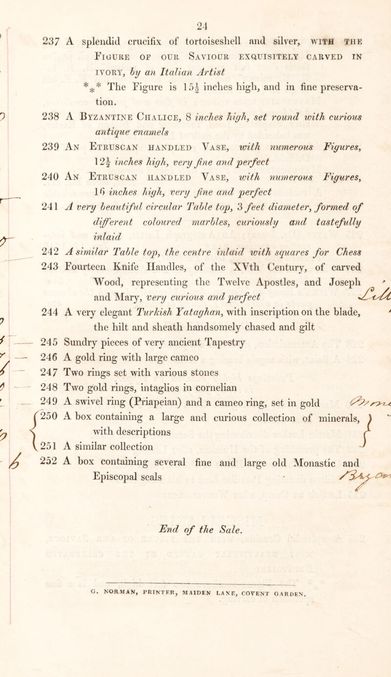 237 A splendid crucifix of tortoiseshell and silver, with the Figure of our Saviour exouisitely carved in IVORY, hy an Italian Artist The Figure is 15g inches high, and in fine preserva- tion. 238 A Byzantine Chalice, 8 inches high, set round with curious antupie enamels 239 An Etruscan handled Vase, with numerous Figures^ 12|- inches high, very fine and perfect 240 An Etruscan handled Vase, with numerous Figures, 16 inches high, very fine and perfect 241^ very beautiful circular Table top, 3 feet diameter, formed of different coloured marbles, curiously and tastefully inlaid 242 A similar Table top, the centre inlaid with scpiares for Chess 243 Fourteen Knife Handles, of the XVth Century, of carved Wood, representing the Twelve Apostles, and Joseph and Mary, very curious and perfect 244 A very elegant Turkish Yataghan, with inscription on the blade. the hilt and sheath handsomely chased and gilt 245 Sundry pieces of very ancient Tapestry 246 A gold ring with large cameo 247 Two rings set with various stones 248 Two gold rings, intaglios in cornelian 249 A swivel ring (Priapeian) and a cameo ring, set in gold 250 A box containing a large and curious collection of minerals, with descriptions 251 A similar collection 252 A box containing several fine and large old Monastic and Episcopal seals End of the Sale. C. NORMAN, PRINTF.R, MAIDEN LANE, COVENT GARDEN.