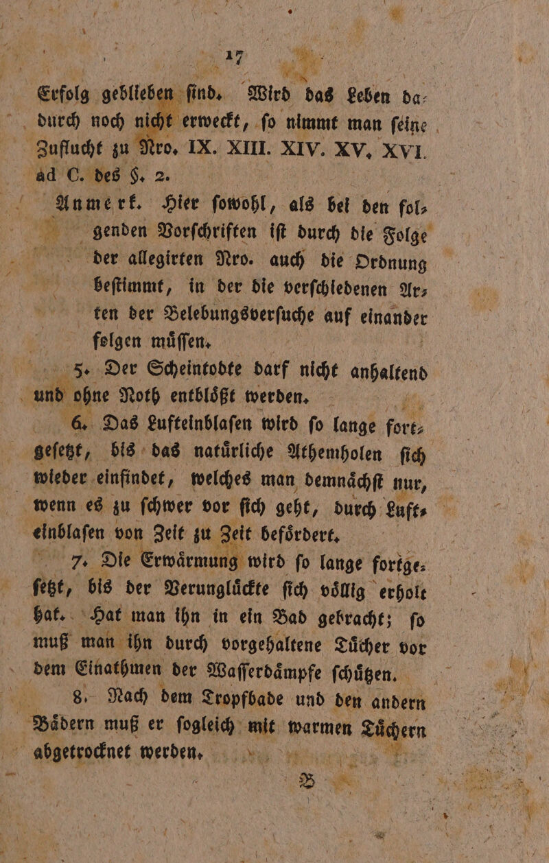 Erfolg gebleb en durch noch en nich Zuflucht zu Nro. IX. XIII. XIV. XV, XVI. ad C. des §. 2 2. deer allegirten Nro. auch die Ordnung beſtimmt, in der die verſchledenen Ar⸗ folgen muͤſſen. | 15 Der Scheintobte darf nicht abel 4 ul‘ ohne Noth entbloͤßt werden. '@. Das Lufteinblaſen wird fo lange Pi . se geſetzt, bis das natuͤrliche Athemholen ſich wieder einfindet, welches man, demnaͤchſt nur, einblaſen ı von Zeit zu Zeit befoͤrdert. tal 7. Die Erwarmung wird ſo lange fortge: ſetzt, bis der Verunglückte ſi ich voͤllig erholt hat. Hat man ihn in ein Bad gebracht; ſo muß man ihn durch vorgehaltene Tuͤcher vor dem e der Waſſerdaͤmpfe ſchuͤtzen. 0 Nach dem Tropfbade und den andern 1 muß er ſogleich a warmen Tücher abgetrocknet werden.