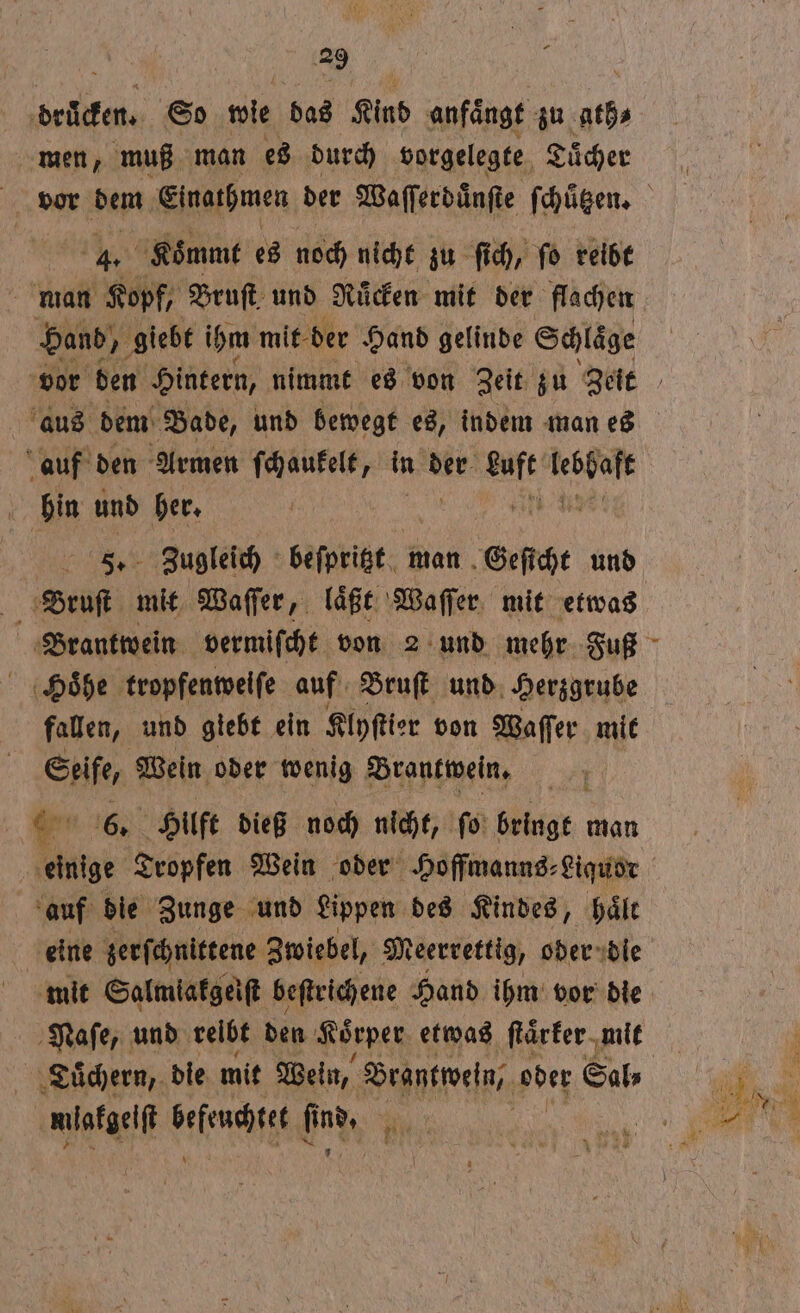 drucken. So wie das Kind anfaͤngt zu u. men, muß man es durch vorgelegte Tücher | 4. Koͤmmt es noch nicht zu ſich, ſo reibt man Kopf, Bruſt und Ruͤcken mit der flachen Hand, „ giebt ihm mit der Hand gelinde Schläge us dem Bade, und bewegt es, indem man es auf den Armen ſchaukelt, in der at 1555 a: und her. Zugleich beſpritzt man Geſicht und i mit Waſſer, laͤßt Waſſer mit etwas Hoͤhe tropfenweiſe auf Bruſt und Herzgrube fallen, und giebt ein Klyſtier von Waſſer mit * Wein oder wenig Brantwein. * Hilft dieß noch nicht, ſo Wer man | 8 Tropfen Wein oder Hoffmanns⸗ Liquor auf die Zunge und Lippen des Kindes, haͤlt eine zerſchnittene Zwiebel, Meerrettig, oder die mit Salmiakgeiſt beſtrichene Hand ihm vor die Naſe, und relbt den Koͤrper etwas ſtaͤrker mit mlakgeiſt dae find, 2