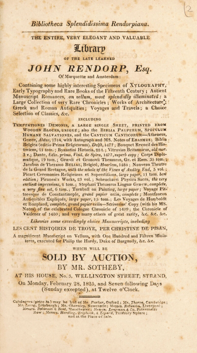Bibliotheca Splendidissima Rendorpiana, THE ENTIRE, VERY ELEGANT AND VALUABLE OF THE LATE LEARNED JOHN REN DORP, Esq. OfMarqiiettze and Amsterdam: Containing some highly interesting Specimens of XYLOGRAPHY, Early Typography and Rare Books of the Fifteenth Century ; Antient Manuscript Romances, on vellum, most splendidly illuminated; a Large Collection of very Rare Chronicles ; Works of Architecture; Greek and Roman Antiquities; Voyages and Travels; a Choice Selection of Classics, &c. INCLUDING TeMPTATIONES DEMONIS, a large SINGLE SHEET, PRINTED FROM Wooden Blocks, unique ; also the Biblia Pauperum, Speculum Humane Salvationes, and the Canticum Canticorum—Atheneus, Graece, Aldus, 15l4, with Autograph and MS. Notes of Erasmus ; Biblia Belgica (editio Priraa Belgicorum), Delft, 1477; Bouquet Recueil desHis- totiens, li tom.; Byzantini Historia, 281.; Vitruvius Britannicus, old mor. 3 V.; Dante, Ediz.prima, Find, de Spira, 7,superb copy ; Corps Diplo- matique, 19 tom.; Greevii et Gronovii Thesaurus, Gr. et Rom. 35 tom.; Jacobus de Theramo Belial, Belgic6, Haarlem, 1484 ; Nouveau Theatre de la Grand Bretagne, with the tvhole of the Views of Audley End, 5 vol. ; Picart Ceremonies Religieuses et Superstitions, large paper, 11 tom. best edition; Piranesi’s Works, 23 vol.; Scheuchzeri Physica Sacra, the very earliest impressions, 8 tom.; Stephani Thesaurus Linguae Graecae, complete, a very fine set, 6 tom.; Turnbull on Painting, large paper; Voyage Pit- toresque de Constantinople, grand papier velin, complete ; Montfaucon Antiquities Expliquis, large paper, 15 tom.; Les Voyages de Humboldt et Bonpland, complete, grand papier velin—Scriverius’ Copy (with bis MS. Notes) of the celebrated Cologne Chronicle of 1499; the Chronicle of Valdener of 1480; and very many others of great rarity, he,, he. he, • ^ Likewise some exceedingly choice Manuscripts, including LES CENT HISTOIRES DE TROYE, PER CHRISTINE DE PISAN, A magnificent Manuscript on Vellum, with One Hundred and Fifteen Minia- tures, executed for Philip the Hardy, Duke of Burgundy, he. he. WHICH WILL BE SOLD BY AUCTION, BY MR. SOTHEBY, AT UIS HOUSE, No. 3, WELLINGTON STREET, STRAND, On Monday, February 28, 1825, and Seven following' Days (Sunday e.xcepted), at Twelve o^Clock. Catal<»5i''es (^price 38.) may be hntl of Mr. Parker, Oxford ; Mr. Thorpe, Cambrulge ; Mr. Pa/nf;, EUijibtjrgh ; Mr. Charntey, Newcastle; Messrs. Robinssn, Liverpool ; Mebsrs. Uo^nnson Sc Bent, Manchester; I'Hs'-rft. Lonf'man 4, Oo. Paternoster Row ; Messrs. Hardine, Triphook, A Trpard, Finsbury Square ; and at the Place o f bale.