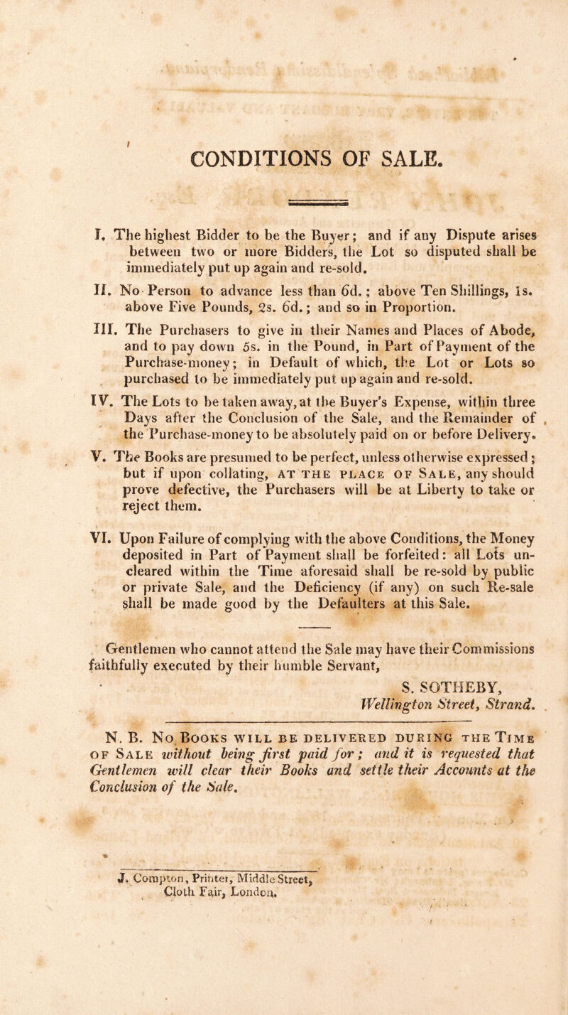 CONDITIONS OF SALE. !♦ The highest Bidder to be the Buyer; and if any Dispute arises between two or more Bidders, the Lot so disputed shall be immediately put up again and re-sold, II. No Person to advance less than 6d,; above Ten Shillings, Is* above Five Pounds, 2s. 6d.; and so in Proportion. III. The Purchasers to give in their Names and Places of Abode, and to pay down 5s. in the Pound, in Part of Payment of the Purchase-money; in Default of which, the Lot or Lots so purchased to be immediately put up again and re-sold. IV. The Lots to be taken away, at the Buyer’s Expense, within three Days after the Conclusion of the Sale, and the Remainder of the Purchase-money to be absolutely paid on or before Delivery, V. The Books are presumed to be perfect, unless otherwise expressed; but if upon collating, AT the place of Sale, any should prove defective, the Purchasers will be at Liberty to take or reject them. VI. Upon Failure of complying with the above Conditions, the Money deposited in Part of Payment shall be forfeited: all Lots un- cleared within the Time aforesaid shall be re-sold by public or private Sale, and the Deficiency (if any) on such Re-sale shall be made good by the Defaulters at this Sale. Gentlemen who cannot attend the Sale may have their Commissions faithfully executed by their humble Servant, S. SOTHEBY, Wellington Street, Strand. N. B. No.Books will be delivered during the Time OF Sale without being first paid for; audit is requested that Gentlemen will clear their Books and settle their Accounts at the Conclusion of the Sale. J. Corapton, Printer, Middle Street, Cloth Fair, London, f