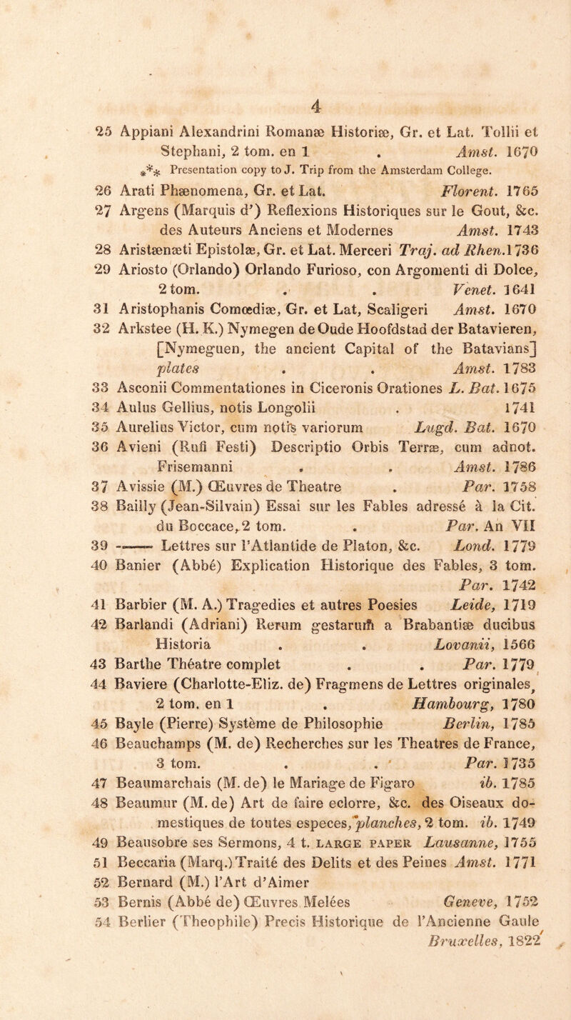 25 Appiani Alexandrini Romanae Historise, Gr. et Lat. Tollii et Stephani, 2 tom. en 1 . Amst. 1670 Presentation copy to J. Trip from the Amsterdam College. 26 Arati Phsenomena, Gr. et Lat. Florent. 1765 27 Arg-ens (Marquis d’) Reflexions Historiques sur ie Gout, &c. des Auteurs Anciens et Modernes Amst. 1743 28 Aristsenaeti Epistolae, Gr. et Lat. Merceri Traj. ad Rhen.ll^Q 29 Ariosto (Orlando) Orlando Furioso, con Argomenti di Dolce, 2 tom. . . Venet. 1641 31 Aristophanis Comcediae, Gr. et Lat, Scaligeri Amst. 1670 32 Arkstee (H. K.) Nymegen de Oude Hoofdstad der Batavieren, [Nymeguen, the ancient Capital of the Batavians] plates . . Amst. 1783 33 Asconii Commentationes in Ciceronis Orationes L. Bat. 1675 34 Aulos Gellius, notis Longolii . 1741 35 Aurelias Victor, cum notfe variorum Lugd. Bat. 1670 36 Avieni (Ruh Festi) Descriptio Orbis Terr®, cum adnot. Frisemanni , . Amst. 1786 37 Avissie (M.) CEuvres de Theatre . Par. 1758 38 Baiily (Jean-Silvain) Essai sur les Fables adressd k la Cit. du Boccace,,2 tom. . Par. An VII 39 Lettres sur I’Atlaniide de Platon, &c. Bond. 1779 40 Banier (Abb6) Explication Historique des Fables, 3 tom. Par, 1742 41 Barbier (M. A.) Tragedies et autres Poesies Leide, 1719 42 Barlandi (Adriani) Rerum gestaruih a Brabantise ducibus Historia . , Lovanii, 1566 43 Barthe Thdatre complet . , Par. 1779^ 44 Baviere (Charlotte-Eliz. de) Fragmens de Lettres originales^ 2 tom. en 1 . Hambourg, 1780 45 Bayle (Pierre) Systeme de Philosophie Berlin, 1785 46 Beauchamps (M. de) Recherches sur les Theatres de France, 3 tom. , . ' Par. 1735 47 Beaumarchais (M. de) le Manage de Figaro ib. 1785 48 Beaumur (M. de) Art de faire eclorre, &c. des Oiseaux do- mestiques de toutes especes,'^planches, 2 tom. ib. 1749 49 Beausobre ses Sermons, 4 t. large paper Lausanne, 1755 51 Beccaria (Marq.)Trait6 des Debts et des Peines Amst. 1771 52 Bernard (M.) TArt d’Aimer 53 Bernis (Abbe de) CEuvres Melees Geneve, 1752 54 Berber (Theophile) Precis Historique de FAncienne Gaule Bruxelles, 1822