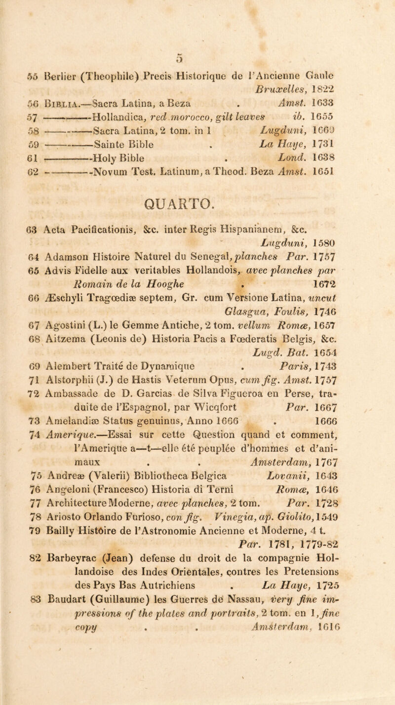 o 55 Berlier (Theopliile) Precis Historique de i’Ancienne Ganle Bruxelles, 1822 5(> Biblia.—Sacra Latina, a Beza . Amst. 1633 57 —-Hollandica, rec? morocco, ib. 1655 58 —Sacra Latina, 2 tom. in 1 Lugduni, 1669 59 — Sainte Bible . La Haye, 1731 61 Holy Bible . Land. 1638 62 Novum Test, Latinum, a Theod. Beza Amst. 1651 QUARTO. 63 Acta Pacificationis, &c. inter Regis Hispanianem, &c. Lugduni, 1580 64 Adamson Histoire Naturel du HenegeX, planches Par. 1757 65 Advis Fidelle aux veritables Hollandois, avec planches par Remain de la Hooghe . 1672 66 AEschyli Tragoediae septem, Gr. cum Versione Latina, uncut Glasgua, Foulis, 1746 67 Agostini (L.) le Gemme Antiche, 2 tom. vellum Romce, 1657 68 Aitzema (Leonis de) Historia Pads a Foederatis Belgis, &c. Lugd. Bat. 1654 69 Alembert Traite de Dynamique . Paris, AZ 71 Alstorphii (J.) de Hastis Veterum Opus, cum Jig. Amst. 1757 72 Ambassade de D. Garcias de Silva Figueroa en Perse, tra- duite de TEspagnol, par Wicqfort Par. 1667 73 Amelandia) Status geouinus. Anno 1666 . 1666 74 Amerique.—Essai sur cette Question qiiand et comment, PAmerique a—t—elle 4t5 peuplee d’hommes et d^ani- maux . . Amsterdam, 1767 75 Andreas (Valerii) Bibliotheca Belgica Lovanii, 1643 76 Angeloni (Francesco) Historia di Terni Romce, 1646 77 ArchitectureModerne, arec jo^anc/ies, 2 tom. Par. 1728 78 Ariosto Orlando Furioso, con Jig. Vinegia, ap. Giolito, 1549 79 Baillv Histoire de I’Astronomie Ancienne et Moderne, 4 t. Par. 1781, 1779-82 82 Barbeyrac (Jean) defense du droit de la compagnie Hol- landoise des Indes Orientales, Qontres les Pretensions des Pays Bas Autrichiens . La Haye, 1725 83 Baudart (Guillaume) les Guerres de Nassau, very Jine im- pressions of the plates and portraits, 2 tom. en \, Jine copy . . Amsterdam, 1616