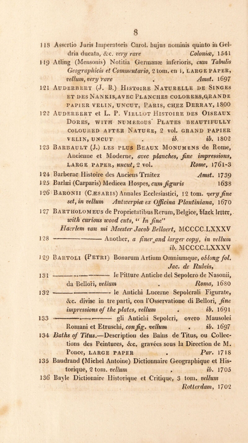 118 Asscrtio Juris liiiperatoris Carol, hujus nominis quinto in Gel- dria ducata, &c. very rave Colonice, 1541 119 Atling (Mensonis) Notitia Germanse inferioris, cum Tahulis Geographicis et Commentario^ 2 tom. en I, large paper, vellum^ very rare , Amst, 1697 121 Auderbert (J. B.) Histoire Naturelle de Singes ET des NankiSjAvec Planches colorees,grande PAPIER VELIN, uncut, PARIS, CH.EZ DERRAY, 1800 122 Auderbert et L. P. Viellot Histoire des Oiseaux } Dores, with npmerods' Plates beautifully COLOURED AFTER NatURE, 2 vol. GRAND PAPIER VELIN, UNCUT . ib, ib. 1802 123 Barbault (J.) les PLUS Beaux Monumens de Rome, Aociemie et Moderne, avec planchesf fine impressions, LARGE PAPER, wicut^ 2 voi, Rome, l76l-3 124 Barberac Histoire des Aocieus Traitez Amst. 1739 125 Barlaei (Carparis) Medicea Hospes, C2i»i 1638 126 Baronii (Cjesaris) Annales Ecclesiastici, 12 tom. very fine set, in vellum Antwerpiee ex Ojficina Plantiniana, 167O 127 Bartholomeus de ProprietatibusRerum, Belgice, black letter, with curious wood cuts, In fine** Haerlem van mi Meester Jacob Bellaert, MCCCC.LXXXV 128 -—— “ Another, a finerjjnd larger copy, in vellum ib. MCCCC.LXXXV i 29 Bartoli (Petri) Bonarum Artium Oraniumque, oblong fol. Jac. de Rubeist 131 »—le Pitture Antiche del Sepolcro de Nasonii, da Beilori, vellum , Roma, 168O 132 le Antichi Lucerne Sepolcrali Figurate, skc. divise in tre parti, con POsservatione di Beilori, fine impressions of the plates, vellum . ib, 1691 133 — gli Autichi Sepoicri, overo Mausolei Romani et Etruschi, con fig, vellum , ib, 1697 134 Baths of Titus.—Description des Bains de Titus, ou Collec- tions des Peintures, &c. gravees sous la Direction de M. Ponce, large paper . Par, 17«8 135 Baudrand (Michel Antoine) Dictionnaire Geograpbique et HIs- torique, 2 tom, reZ/wm . ib. 1705 136 Bayle Dictionaire liistorique et Critique, 3 tom. vellum Roitet'dam^ 1702