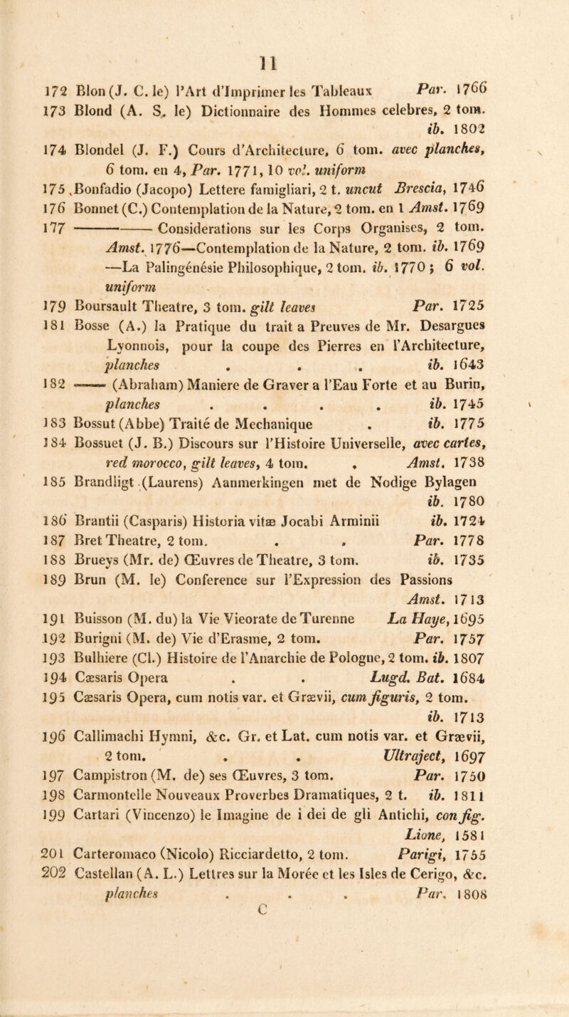 172 BIon(J. C. le) I’Art trimprinier les Tableaux Par. 17^6 173 Blond (A. le) Dictionnaire des Homnies celebres, 2 tom. ih, 1802 174 Blondel (J. F.) Cours d’Architecture, 6 tom. avec planches, 6 tom. en 4, Par, 1771 > 10 rol. uniform 175 .Bonfadio (Jacopo) Lettere famigliari, 2 t. uncut Brescia, 1746 176 Bonnet (C.) Contemplation de la Nature, 2 tom. en 1 Amst. 17^9 177 Considerations sur les Corps Organises, 2 tom, Amst. 177^—Contemplation de la Nature, 2 tom. ib, 17^9 —La Palingenesie Philosophique, 2 tom. ib, 1770; 6 vol. uniform 179 Boursault Theatre, 3 iom. gilt leaves Par, 1725 181 Bosse (A.) la Pratique du trait a Preuves de Mr. Desargues Lyonnois, pour la coupe des Pierres en rArcbitecture, planches , , . ib, 1643 182 «—- (Abraham) Maniere de Graver a I’Eau Forte et au Burin, planches , , , , *5. 1745 183 Bossut (Abbe) Traite de Mechanique . ib. 1775 184 Bossuet (J. B.) Discours sur THistoire Universelle, avec cartes, red morocco, gilt leaves, 4 tom, , Amst, 1738 185 Brandligt (Laurens) Aanmerkingen met de Nodige Bylagen ib. 1780 186 Brantii (Casparis) Historia vitae Jocabi Arrainii ib, 1724 187 Bret Theatre, 2 tom. , . Par, 1778 188 Brueys (Mr. de) CEuvres de Theatre, 3 tom. ib, 1735 189 Brun (M. le) Conference sur FExpression des Passions Amst, 1713 191 Buisson (M. du) la Vie Vieorate deTurenne La Haye, I695 192 Burigni (M. de) Vie d’Erasme, 2 tom. Par. 1757 193 Bulhiere (Cl.) Histoire de I’Anarchie de Pologne, 2 tom. ib, 1807 194 Caesaris Opera . . Lugd, Bat. 1684 195 Caesaris Opera, cum notis var. et Graevii, cum figuris, 2 tom. ib. 1713 196' Callimachi Hymni, &c. Gr. et Lat. cum notis var. et Graevii, 2 tom. , , Ultraject, 1697 197 Campistron (M. de) ses CEuvres, 3 torn. Par, 1750 198 Carmonteile Nouveaux Proverbes Dramatiques, 2 t. ib. 1811 199 Cartari (Vincenzo) le Imagine de i dei de gli Antichi, con Jig. Lione, 1581 201 Carteromaco (Nicolo) Ricciardelto, 2 tom. Parigi, 1755 202 Castellan (A. L.) Letlres sur la Moree et les Isles de Cerigo, &c. planches . . . Par, 1808 C