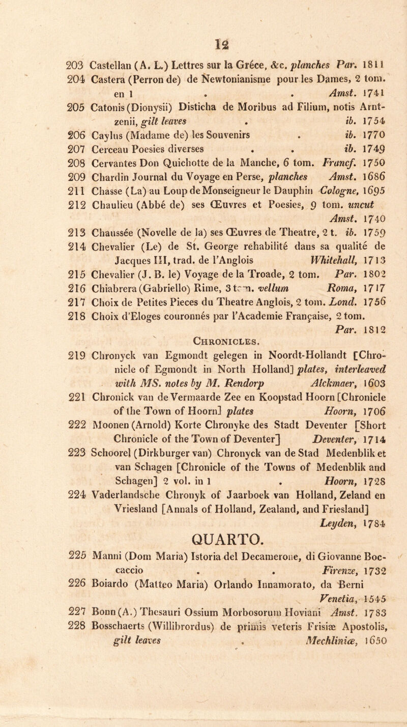 203 Castellan (A. L.) Lettres sur la Gr^ce, &c. planches Par, 1811 204 Castera (Perron de) de Kewtonianisnie pour les Dames, 2 tom. en 1 . . Amst, 1741 205 Catonis(Dionysii) Disticha de Moribus ad Filiuni, notis Arnt- zGnn, gilt leaves , ib. 1754 206 Caylus (Madame de) les Souvenirs . ib. 1770 207 Cerceau Poesies diverses . . ib. 1749 208 Cervantes Don Quicbotte de la Manche, 6 tom. Franc/. 1750 209 Chardin Journal du Voyage en Perse, planches Amst. l686 211 Chasse (La) au Loup de Monseigneur le DauphitJ Cologne, 1695 212 Chaulieu (Abbe de) ses CEuvres et Poesies, 9 tom. uncut Amst, 1740 213 Chaussee (Novelle de la) ses (Euvres de Theatre, 2 t. ib. 1759 214 Chevalier (Le) de St, George rehabi!it6 dans sa qualite de Jacques III, trad, de TAnglois Whitehall, 1713 215 Chevalier (J. B. le) Voyage de la Troade, 2 tom. Par. 1802 216 Chiabrera (Gabriello) Rime, 3 tr n,Roma, 1717 217 Choix de Petites Pieces du Theatre Anglois, 2 tom. Lond. 1756 218 Choix d’Eloges couronn6s par LAcademie Franjaise, 2 tom. Par. 1812 Chronicles. 219 Chronyck van Egmondt gelegen in Noordt-Hollandt [Chro- nicle of Egmondt in North Holland] plates, interleaved with MS. notes by M. Rendorp Alchmaer, 1603 221 Chronick van deVermaarde Zee en Koopstad Hoorn [Chronicle of the Town of Hoorn] plates Hoorn, 1706 222 Moonen (Arnold) Korte Chronyke des Stadt Deventer [Short Chronicle of the Town of Deventer] Deventer, 1714 223 Schoorel (Dirkburger van) Chronyck van de Stad Medenbliket van Schagen [Chronicle of the Towns of Medenblik and Schagen] 2 vol. in 1 . Hoorn, 1728 224 Vaderlandsche Chronyk of Jaarboek van Holland, Zeland en Vriesland [Annals of Holland, Zealand, and Friesland] Leyden, 1784 QUARTO. 225 Manni (Dom Maria) Istoria del Decamerone, di Giovanne Boc- caccio . . Firenze, 1732 226 Boiardo (Matteo Maria) Orlando Innamorato, da Berni Venetia, 1545 227 Bonn (A.) Thesauri Ossium Morbosorum Hoviaiii Amst. 1783 228 Bosschaerts (Wiilibrordus) de priaiis veteris Frisias Apostolis, gilt leaves , Mechlinice, 1650