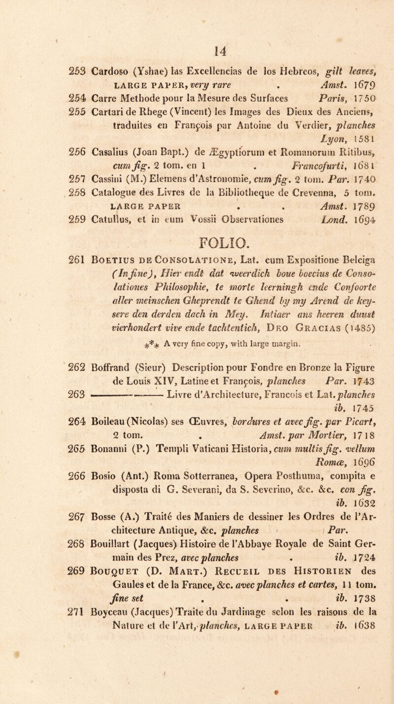 \ 253 Cardoso (Yshae) las Excellencias de los Hebreos, gilt leaves, LARGE PAPER, rare . Amst. 1679 254* Carre Methode pour la Mesure des Surfaces Paris, 1750 255 Cartari de Riiege (Vincent) les Images des Dieux des Anciens, traduites en Francois par Antoine du Verdier, planches Lyon, !5S1 256 Casalius (Joan Bapt.) de iEgyptiorum et Romanoruin Ritibus, 2 tom. en 1 , Francofurii, 1681 257 Cassini (M.) Elemens d’Astronoiiiie, cwm fig. 2 torn. Par. 1740 258 Catalogue des Livres de la Bibliotheque de Crevenna, 5 tom. LARGE PAPER . . Amst. 1789 259 Catullus, et in eiins Vossii Observaliones Ijond. 1694 FOLIO. 261 Boetius DE CoNSOLATiONE, Lat. cum Expositione Belciga (In fine), Hier endi dat Hveerdich horn boecius de Conso- lationes Philosophie, te morte leerningk cnde Confoorte oiler meinschen Gheprendt te Ghend by my Arend de key- sere den derden dock in Mey. Intiaer ans heeren duust vierkondert vive ende tachtentich, Dko Gracias (1485) Avery fine copy, with large margin. ’ 262 Boffrand (Sieur) Description pour Fondre en Bronze la Figure de Louis XIV, Latioeet Francois, planches Par. 1743 263 Livre d'Archilecture, Francois et planches ih. 174,5 264 Boileau (Nicolas) ses QEuvres, horJures et avecfig. par Picart, 2 tom. . Amst. par Mortier, 1718 265 Bonanni (P.) Templi Vatican! Historia, cww multisfig. vellum Romce, 1696 266 Bosio (Ant.) Roma Sotterranea, Opera Posthuma, compita e disposla di G. Severani, da S. Sevcrino, &c. &c. con fig. ih. 1632 267 Bosse (A.) Traite des Maniers de dessiner les Ordres de I’Ar- chitecture Antique, &c, planches Par. 268 Bouillart (Jacques) Histoire de TAbbaye Royale de Saint Ger- main des Prez, flrec jo/awcAcs . ih. 1724 269 Bouquet (D. Mart.) Recueil des Historien des Gaules et de la France, &c. avecplanches et cartes, 11 tom. fine set , . *5. 1738 271 Boyceau (Jacques) Traite du Jardinage selon les raisons de la Nature et de VArt,’planches, large paper ih. 1638 I