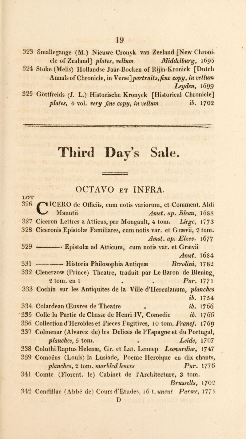 323 Smallegaiige (M.) Nieuwe Cronyk van Zeeland [New Chroni* cle of Zealand] Middelburgf 1^95 324 Stoke (Melis) Hollandse Jaar-Bocken of Rijin-Kronick [Dutch Annals of Chronicle, in Yerse]portraits, fine copy, in vellum I,eyden, 1699 325 Gottfreids (J. L.) Historische Kronyck [Historical Chronicle] plates, 4 vol, veiy Jine copy, in vellum ib. 1702 Third Day’s Sale. OCTAVO ET INFRA. LOT 326 ICERO de Officiis, cum notis variorum, et Comment. Aldi V-^ Manutii Amst.ap.Bleau, ]6S8 327 Ciceron Letties a Atticus, par Mongault, 4 tom. Liege, 1773 328 Ciceronis Epistolae Familiares, cum notis var. et Graevii, 2 tom. Amst. ap. Elzev, 1677 329 Epistolse ad Atticum, cum notis var. et Graevii Amst. 1684 331 Historia Philosophia AntiquEB Berolini, 1782 332 Clenerzow (Prince) Theatre, traduit par Le Baron de Blening^ 2 tom. en 1 . . Par, 1771 333 Cochin sur les Antiquites de la Ville d’Herculanum, planches ib. 1754 334 Colardean CEuvres de Theatre . ib. 1766 *335 Colle la Partie deChasse de Henri IV, Comedie ib. 1766 336 Collection d’Heroideset Pieces Fugitives, 10 tom. jPrcK^. 1769 337 Colmenar (Alvarez de) les Delices de PEspagne et du Portugal, planches, 5 tom. . Leide, 1707 338 Coluthi Raptus Helenas, Gr. et Lat. Lennep Leovardice, 1747 339 Comoens (Louis) la Lusiade, Poeme Heroique en dix chants, planches, 2 iom. marbled leaves Par. 1776 341 Comte (Florent. le) Cabinet de I’Architecture, 3 tom. Brussells, 1702 342 Condillac (Abbe de) Cours d'Etudes, i6 uncut Parme, 1775 D
