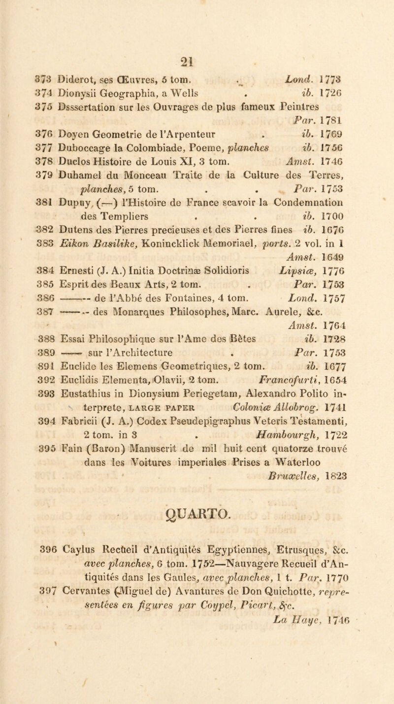 373 Diderot, ses CEuvres, 6 tom. . Lond. 1773 374 Dionysii Geographia, a Wells . ib. 1726 375 Dsssertation sur les Ouvrages de plus fameux Peinlres Par, 1781 376 Doyen Geometric de I’Arpenteur . ib. 1769 377 Duboccag*e la Colombiade, Poeme, ib. 1756 378 'Duclos Histoire de Louis XI, 3 tom. Amst. 1746 379 Duhamel du Monceau Traite de la Culture des Terres, planches, 5 tom. . . Par. 1753 381 Dupuy, (:—) I'Histoire de France scavoir la Condemnation ' des Templiers . . ib. 1700 382 Dutens des Pierres precieuses et des Pierres fines ib. 1676 383 Eikon Basilike, Konincklick Memoriael, ports. 2 vol. in 1 Amst. 1649 384 Ernesti (J. A.) Initia Doctrinas Solidioris Lipsice, 1776 385 Esprit des Beaux Arts, 2 tom. . Par. 1753 386 de PAbbe des Fontaines, 4 tom. Lond. 1757 387 — des Monarques Philosophes, Marc. Aurele, &c. Amst. 1764 388 Essai Philosopbiqiie sur PAme des B^tes ib. 1728 389 sur PArchitecture . Par. 1753 891 Euciide les Eiemens Geometriques, 2 tom. ib. 1677 392 Euclidis Elementa, Olavii, 2 tom. Francofurti, 1654 393 Eustathius in Dionysium Perieg’etam, Alexandro Polito in- terprete, LARGE PAPER Colonies Allobrog. 1741 394 Fabricii (J. A.) Codex Pseudepigraphus Veteris Testamenti, 2 tom. in 3 . Hambourgh, 1722 395 Fain (Baron) Manuscrit de mil huit cent quatorze trouve dans les Voitures imperiales Prises a Waterloo Bi'uxelles, 1823 QUARTO. I 396 Caylus Rectieil d’Antiquites Egyptiennes, Etrusques, &c. avec planches, 6 tom. 1752—Nauvagere Recueil d’An- tiquites dans les Gaules, avec jplanches, 1 t. Pa7\ 1770 397 Cervantes (Miguel de) Avantures de Don Quichotte, repre- « sentees en figures par Coypel, Picart, S^c. La Haye, 1746