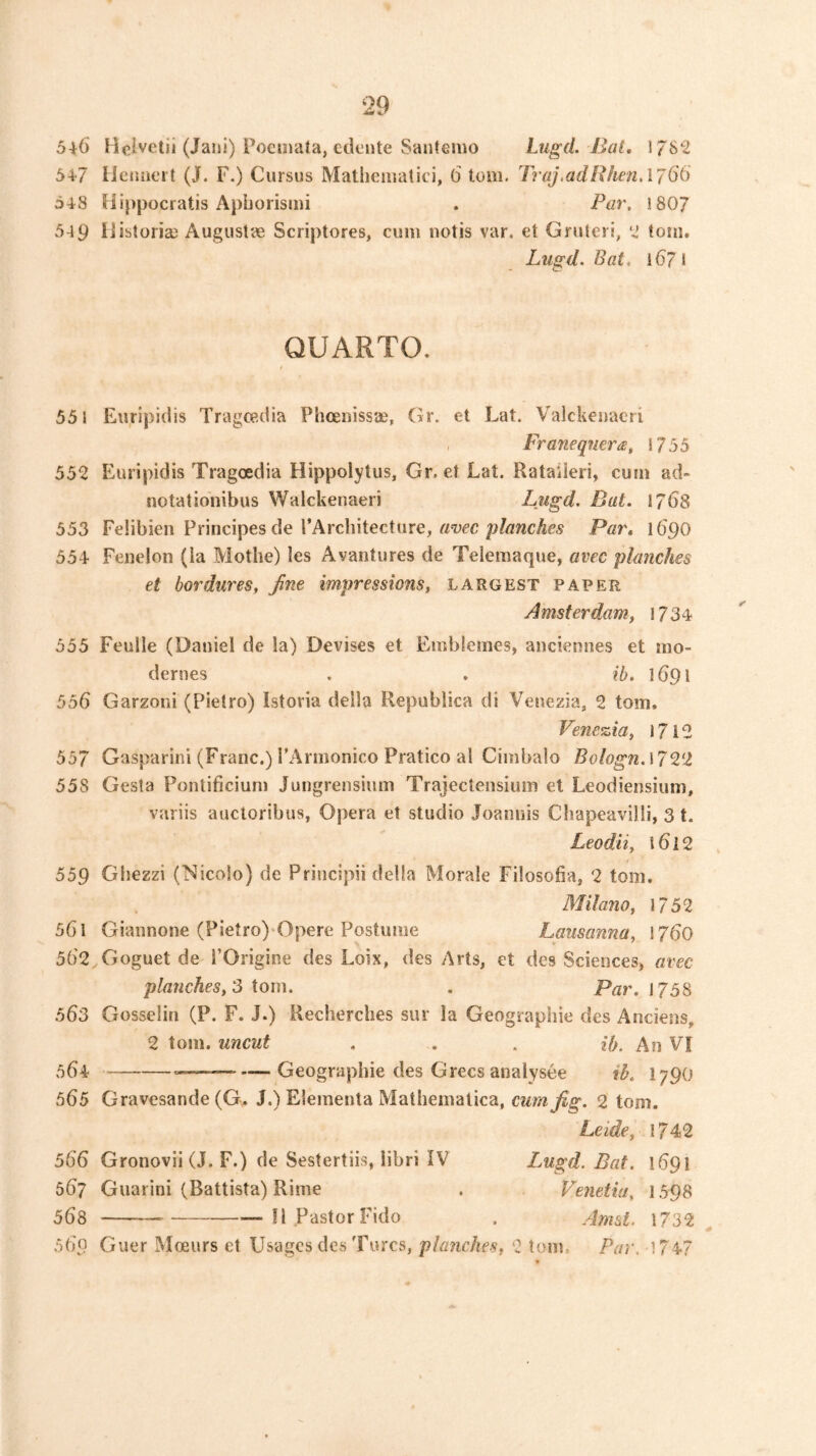 5^6 Holvetii (Jani) Pociiiata, edente Saiitenio Lugd. Bat. 178*2 54 7 Heiioeit (J. F.) Cursus Mathematici, 6 tom. Traj.adBhenAT^G 548 Hijipocratis Apborismi . Par. 1807 549 liibtoria) Augustae Scriptores, cum notis var. et Grutcri, ‘2 toin. Lugd. Bat. 1671 QUARTO. t 551 Eurlpidis Tragop.dia Phoenissa?, Gr. et Lat. Valckenacri , Franeqnera, 1755 55^ Euripidis Tragoedia Hippolytus, Gr. et Lat. Rataileri, cum ad* notationibus Walckenaeri Lugd. Bat. 1768 553 Felibien Principes de I’Arcliitecture, rtwc Par. 16'90 554- Feiielon (la Mothe) les Avantures de Telemaque, avec planches et bordures, Jine impressions, largest paper Amsterdam, 1734 555 Feulle (Daniel de la) Devises et Emblemes, anciennes et mo- dernes , . ib. 1691 556 Garzoni (Pietro) Istoria della Republica di Venezia, 2 tom. Venezia, 1712 557 Gasparini (Franc.) rArmonico Pratico al Cimbalo Bologn.\7^‘2 558 Gesla Pontificium Jungrensium Trajectensium et Leodiensium, variis auctoribus, Opera et studio Joaiiuis Cliapeavilli, 3 t. Leodii, i6l2 / 559 Gliezzi (Nicolo) de Priiicipii della Morale Filosofia, 2 tom. Milano, 1752 561 Giannone (Pietro) Opere Postume Lausanna, \760 562 . Goguet de rOrigine des Loix, des Arts, et des Sciencesj avec planches, S tom. . Par. 1758 563 Gosselin (P. F. J.) Recherches sur la Geographic des Anciens, 2 tom. uncut . . . ib. An VI 564 — —Geographic des Grecs analysee ib. I790 565 Gravesande (G. J.) Elementa Mathematica, 2 tom. Leide, 1742 566 Gronovii (J. F.) de Sestertiis, libri IV Lugd. Bat. 1691 567 Guarini (Battista) Rime . Venetia, 1598 568 II Pastor Fido . Amst. 1732 ^ 569 Guer IVIoeurs et Usages des Turcs, planches, 2 tom. Par. 174-7