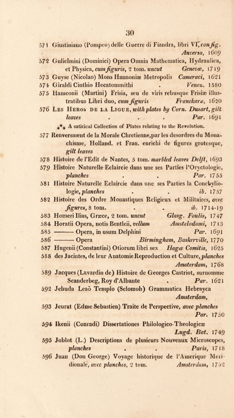 571 Giusliniaiio (Poinpoo) delle Guerre di Fiandra, libri Anver 1609 572 Gulielmini (Dominici) Opera Omnia Matheniatica, Hydraulica^ et Physica, cumJiguriSf 2 tom. uncut GeneveBy 1719 573 Guyse (Nicolao) Mons Hannoniee Metropolis Cameraci, 1621 574* Giraldi Cinthio Hecatommitbi » Venez. 1.580 575 Hamconii (Martini) Frisia, seu de viris rebusque Frisiae illus- tratibus Libri duo, cum Jiguris Franekarts, 162O 576 Les Heros de la hiGUEf with plates hy Corn. Dusart.gilt leaves . , . Par. 1691 A satirical Collection of Plates relating to the Revolution. 577 Renversment de la Morale Chretienne,par les desordres du Mona- chisine, Holland, et Fran, enrichi de figures grotesque, gilt leaves 578 Histoire de TEdit de Nantes, 5 tom. marbled leaves Delfts i693 579 Histoire Naturelle Eclaircie dans une ses Parties I’Oryctologie, planches . . Par. 1755 581 Histoire Naturelle Eclaircie dans une ses Parties la Concbylio- \og\Q, planches , , ib. 1757 582 Histoire des Ordre Monastiques Religieux et Militaires, avec figures^ ^ iom. , . 1714-19 583 Homeri Ilias, Grasce, 2 tom. MwcMf Glasg. Foulis, 1747 584 Horatii Opera, notis Bentleii, wZ/mw Amstelodami, 1713 585 —Opera, in usum Delphini Par. 1691 586 Opera Birminghamy Baskerville, 1770 587 Hugenii (Constantini) Otiorum libri sex Flagce ComitiSy l625 588 des Jacintes, de leur Anatomic Reproduction et CuMurey planches Amsterdam, 1768 589 Jacques (Lavardin de) Histoire de Georges Castriot, surnomme Scanderbeg, Roy d'Albante . Par, 1621 592 Jehuda Leao Teinplo (Selomoh) Grammatica Hebrayca Amsterdamy 593 Jeurat (Edme Sebastien) Traite de Perspective, avec planches Par. 1750 594 Ikenii (Coniadi) Dissertationes Philologico-Theologicas Lugd. Bat. 1749 595 Joblot (L.) Descriptions de plusieurs Nouveaux Microscopes, planches . . Paris y 1718 596 Juan (Don George) Voyage historique de rAnierique Meri- dionale, 2 tom. Amsterdam, 1752