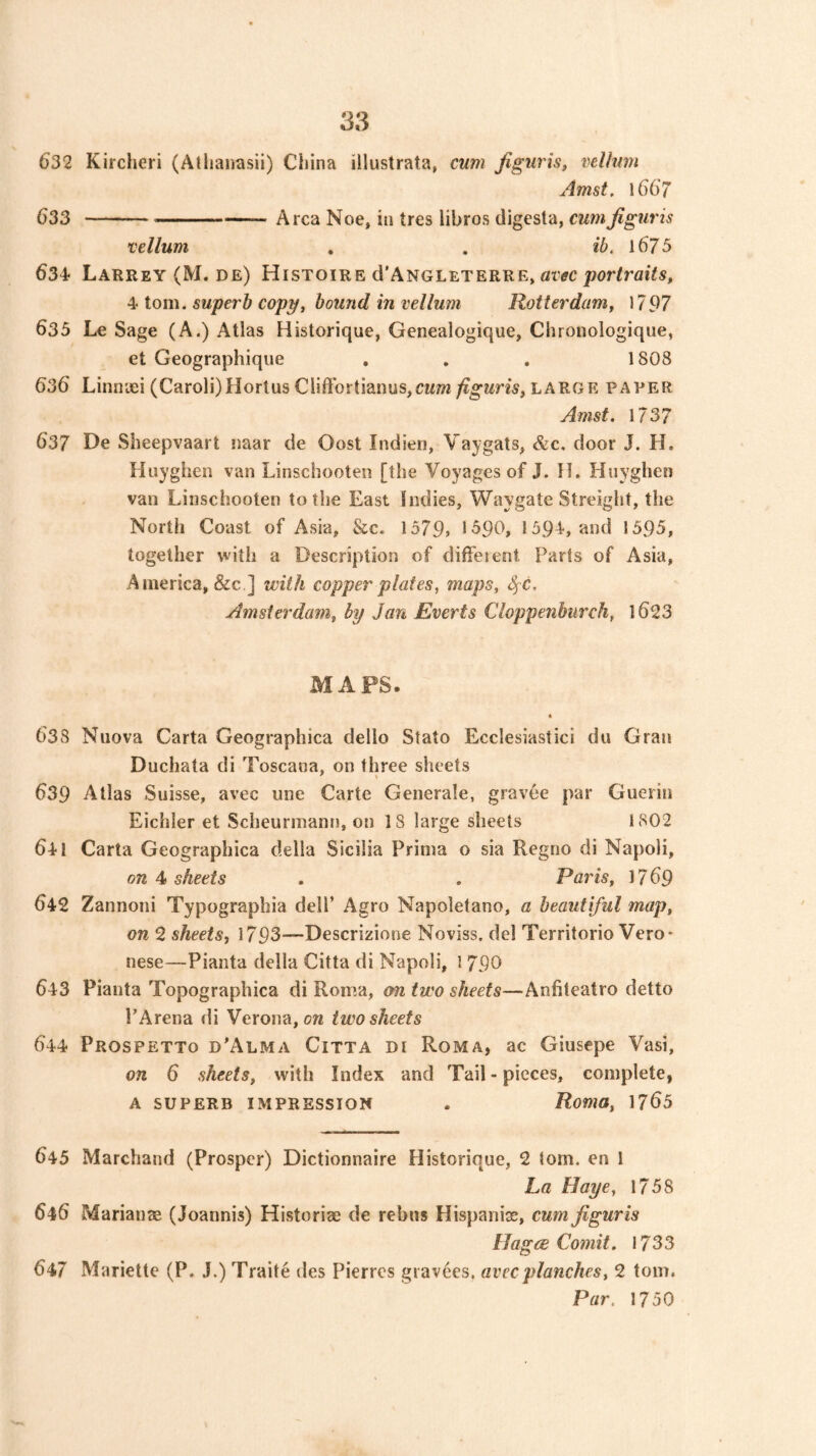 632 Kircheri (Atliaiiasii) China illustrata, cum Jiguris, velhim Amst. l66‘7 (J33 Area Noe, in tres libros digesta, cum Jiguris vellum . . ib. l675 634- Larrey (M. de) Histoire d'ANGLETERRE, atw ^ion\. superb copy, bound in vellum Rotterdam, 1797 635 Le Sage (A.) Atlas Historique, Genealogique, Clironologique, et Geographique . . . 1808 636 Linnaei (Caroli)Hortus Cliffortianus,CM7w/Jg-wns, large paper Amst. 1737 637 De Sheepvaart naar de Oost Indien, Vaygats, &c. door J. H. Huyghen van Linschooten [the Voyages of J. tl. Hnyghen van Linschooten to the East Indies, Waygate Streight, the North Coast of Asia, &c. 1579> 1^90, 159 L and 1595, together with a Description of diffeient Parts of Asia, America, &c ] with copper plates, maps, <^c. Amsterdam, by Jan Everts Cloppenburch, l623 MAPS. « 638 Nnova Carta Geographica dello Stato Ecclesiastici du Gran Duchata di Toscana, on three sheets 639 Atlas Suisse, avec une Carte Generale, gravee par Guerin Eichler et Scheurmann, on 18 large sheets 1802 641 Carta Geographica della Sicilia Prima o sia Regno di Napoli, on 4 sheets . . Paris, 17 69 642 Zannoni Typographia dell’ Agro Napoletano, a beautiful map, on 2 sheets, 1793—Descrizione Noviss. del Territorio Vero- nese—Pianta della Citta di Napoli, 1 790 643 Pianta Topographica di Roma, on two sheets—Anfiteatro detto PArena di Verona, on two sheets 644 Prospetto d’Alma Citta di Roma, ac Giusepe Vasi, on 6 sheets, with Index and Tail - pieces, complete, a superb impression . Roma, 1765 645 Marchand (Prosper) Dictionnaire Historique, 2 tom. en I La Haye, 1758 646 Marianx (Joannis) Historix de rebus Hispanix, cum jiguris Hagce Comit. 1733 647 Mariette (P. J.) Traite des Pierres gravees, avec planches, 2 tom. Par. 1750